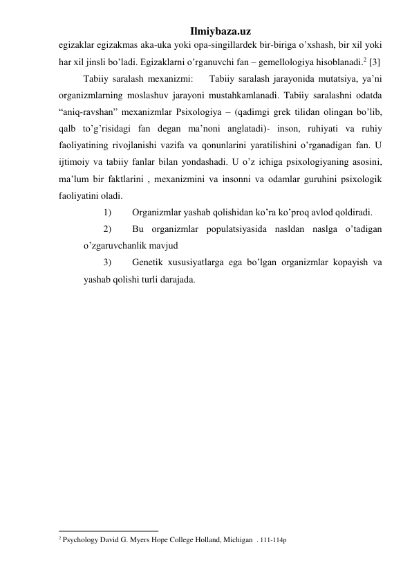 Ilmiybaza.uz 
egizaklar egizakmas aka-uka yoki opa-singillardek bir-biriga o’xshash, bir xil yoki 
har xil jinsli bo’ladi. Egizaklarni o’rganuvchi fan – gemellologiya hisoblanadi.2 [3] 
Tabiiy saralash mexanizmi:    Tabiiy saralash jarayonida mutatsiya, ya’ni 
organizmlarning moslashuv jarayoni mustahkamlanadi. Tabiiy saralashni odatda 
“aniq-ravshan” mexanizmlar Psixologiya – (qadimgi grek tilidan olingan bo’lib, 
qalb to’g’risidagi fan degan ma’noni anglatadi)- inson, ruhiyati va ruhiy 
faoliyatining rivojlanishi vazifa va qonunlarini yaratilishini o’rganadigan fan. U 
ijtimoiy va tabiiy fanlar bilan yondashadi. U o’z ichiga psixologiyaning asosini, 
ma’lum bir faktlarini , mexanizmini va insonni va odamlar guruhini psixologik 
faoliyatini oladi. 
1) 
Organizmlar yashab qolishidan ko’ra ko’proq avlod qoldiradi. 
2) 
Bu organizmlar populatsiyasida nasldan naslga o’tadigan 
o’zgaruvchanlik mavjud 
3) 
Genetik xususiyatlarga ega bo’lgan organizmlar kopayish va 
yashab qolishi turli darajada. 
 
                                                           
2 Psychology David G. Myers Hope College Holland, Michigan  . 111-114p 
