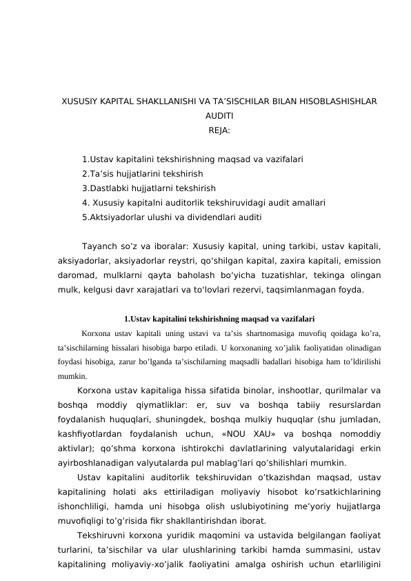 XUSUSIY KAPITAL SHAKLLANISHI VA TA’SISCHILAR BILAN HISOBLASHISHLAR
AUDITI
REJA:
1.Ustav kapitalini tekshirishning maqsad va vazifalari
2.Ta’sis hujjatlarini tekshirish
3.Dastlabki hujjatlarni tekshirish
4. Xususiy kapitalni auditorlik tekshiruvidagi audit amallari
5.Aktsiyadorlar ulushi va dividendlari auditi
Tayanch so’z va iboralar: Xususiy kapital, uning tarkibi, ustav kapitali,
aksiyadorlar, aksiyadorlar reystri, qo‘shilgan kapital, zaxira kapitali, emission
daromad,  mulklarni  qayta  baholash  bo‘yicha  tuzatishlar,  tekinga  olingan
mulk, kelgusi davr xarajatlari va to‘lovlari rezervi, taqsimlanmagan foyda.
1.Ustav kapitalini tekshirishning maqsad va vazifalari
 Korxona ustav kapitali uning ustavi va ta’sis shartnomasiga muvofiq qoidaga ko’ra,
ta’sischilarning hissalari hisobiga barpo etiladi. U korxonaning xo’jalik faoliyatidan olinadigan
foydasi hisobiga, zarur bo’lganda ta’sischilarning maqsadli badallari hisobiga ham to’ldirilishi
mumkin. 
Korxona ustav kapitaliga hissa sifatida binolar, inshootlar, qurilmalar va
boshqa  moddiy  qiymatliklar:  er,  suv  va  boshqa  tabiiy  resurslardan
foydalanish huquqlari, shuningdek, boshqa mulkiy huquqlar (shu jumladan,
kashfiyotlardan  foydalanish  uchun,  «NOU  XAU»  va  boshqa  nomoddiy
aktivlar);  qo’shma  korxona  ishtirokchi  davlatlarining  valyutalaridagi  erkin
ayirboshlanadigan valyutalarda pul mablag’lari qo’shilishlari mumkin. 
Ustav  kapitalini  auditorlik  tekshiruvidan  o’tkazishdan  maqsad,  ustav
kapitalining  holati  aks  ettiriladigan  moliyaviy  hisobot  ko’rsatkichlarining
ishonchliligi,  hamda  uni  hisobga  olish  uslubiyotining  me’yoriy  hujjatlarga
muvofiqligi to’g’risida fikr shakllantirishdan iborat. 
Tekshiruvni korxona yuridik maqomini va ustavida belgilangan faoliyat
turlarini, ta’sischilar va ular ulushlarining tarkibi hamda summasini, ustav
kapitalining  moliyaviy-xo’jalik  faoliyatini  amalga  oshirish  uchun  etarliligini
