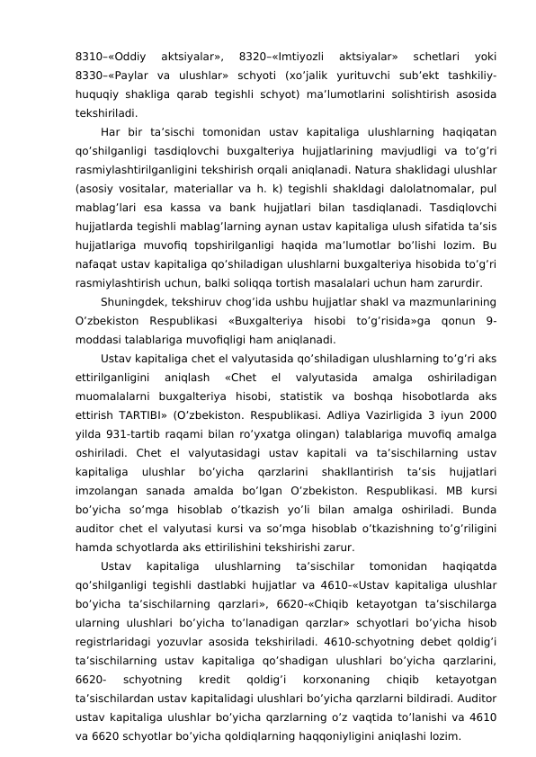 8310–«Oddiy  aktsiyalar»,  8320–«Imtiyozli  aktsiyalar»  schetlari  yoki
8330–«Paylar  va  ulushlar»  schyoti  (xo’jalik  yurituvchi  sub’ekt  tashkiliy-
huquqiy shakliga  qarab tegishli schyot)  ma’lumotlarini  solishtirish asosida
tekshiriladi. 
Har  bir  ta’sischi  tomonidan  ustav  kapitaliga  ulushlarning  haqiqatan
qo’shilganligi  tasdiqlovchi  buxgalteriya  hujjatlarining  mavjudligi  va  to’g’ri
rasmiylashtirilganligini tekshirish orqali aniqlanadi. Natura shaklidagi ulushlar
(asosiy vositalar, materiallar va h. k) tegishli shakldagi dalolatnomalar, pul
mablag’lari  esa  kassa  va  bank  hujjatlari  bilan  tasdiqlanadi.  Tasdiqlovchi
hujjatlarda tegishli mablag’larning aynan ustav kapitaliga ulush sifatida ta’sis
hujjatlariga  muvofiq  topshirilganligi  haqida  ma’lumotlar  bo’lishi  lozim.  Bu
nafaqat ustav kapitaliga qo’shiladigan ulushlarni buxgalteriya hisobida to’g’ri
rasmiylashtirish uchun, balki soliqqa tortish masalalari uchun ham zarurdir. 
Shuningdek, tekshiruv chog’ida ushbu hujjatlar shakl va mazmunlarining
O’zbekiston  Respublikasi  «Buxgalteriya  hisobi  to’g’risida»ga  qonun  9-
moddasi talablariga muvofiqligi ham aniqlanadi. 
Ustav kapitaliga chet el valyutasida qo’shiladigan ulushlarning to’g’ri aks
ettirilganligini  aniqlash  «Chet  el  valyutasida  amalga  oshiriladigan
muomalalarni  buxgalteriya  hisobi,  statistik  va  boshqa  hisobotlarda  aks
ettirish TARTIBI» (O’zbekiston. Respublikasi. Adliya Vazirligida 3 iyun 2000
yilda 931-tartib raqami bilan ro’yxatga olingan) talablariga muvofiq amalga
oshiriladi.  Chet  el  valyutasidagi  ustav  kapitali  va  ta’sischilarning  ustav
kapitaliga  ulushlar  bo’yicha  qarzlarini  shakllantirish  ta’sis  hujjatlari
imzolangan  sanada  amalda  bo’lgan  O’zbekiston.  Respublikasi.  MB  kursi
bo’yicha  so’mga  hisoblab  o’tkazish  yo’li  bilan  amalga  oshiriladi.  Bunda
auditor chet el valyutasi kursi va so’mga hisoblab o’tkazishning to’g’riligini
hamda schyotlarda aks ettirilishini tekshirishi zarur. 
Ustav  kapitaliga  ulushlarning  ta’sischilar  tomonidan  haqiqatda
qo’shilganligi tegishli dastlabki hujjatlar va 4610-«Ustav kapitaliga ulushlar
bo’yicha  ta’sischilarning  qarzlari»,  6620-«Chiqib  ketayotgan  ta’sischilarga
ularning  ulushlari bo’yicha  to’lanadigan  qarzlar»  schyotlari  bo’yicha  hisob
registrlaridagi yozuvlar asosida tekshiriladi. 4610-schyotning debet qoldig’i
ta’sischilarning  ustav  kapitaliga  qo’shadigan  ulushlari  bo’yicha  qarzlarini,
6620-  schyotning  kredit  qoldig’i  korxonaning  chiqib  ketayotgan
ta’sischilardan ustav kapitalidagi ulushlari bo’yicha qarzlarni bildiradi. Auditor
ustav kapitaliga ulushlar bo’yicha qarzlarning o’z vaqtida to’lanishi va 4610
va 6620 schyotlar bo’yicha qoldiqlarning haqqoniyligini aniqlashi lozim. 
