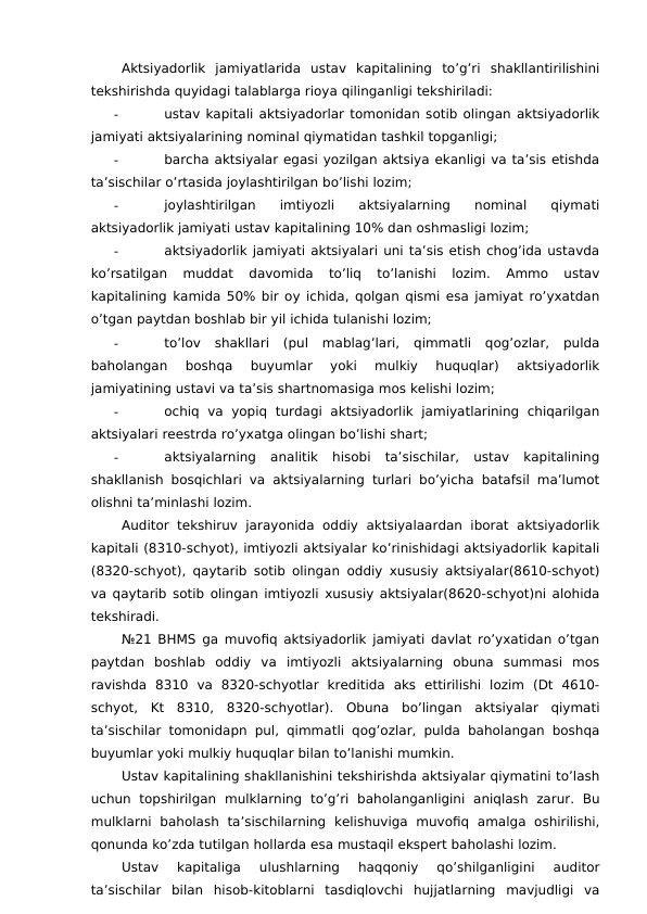 Aktsiyadorlik  jamiyatlarida  ustav  kapitalining  to’g’ri  shakllantirilishini
tekshirishda quyidagi talablarga rioya qilinganligi tekshiriladi:
-
ustav kapitali aktsiyadorlar tomonidan sotib olingan aktsiyadorlik
jamiyati aktsiyalarining nominal qiymatidan tashkil topganligi;
-
barcha aktsiyalar egasi yozilgan aktsiya ekanligi va ta’sis etishda
ta’sischilar o’rtasida joylashtirilgan bo’lishi lozim;
-
joylashtirilgan  imtiyozli  aktsiyalarning  nominal  qiymati
aktsiyadorlik jamiyati ustav kapitalining 10% dan oshmasligi lozim;
-
aktsiyadorlik jamiyati aktsiyalari uni ta’sis etish chog’ida ustavda
ko’rsatilgan  muddat  davomida  to’liq  to’lanishi  lozim.  Ammo  ustav
kapitalining kamida 50% bir oy ichida, qolgan qismi esa jamiyat ro’yxatdan
o’tgan paytdan boshlab bir yil ichida tulanishi lozim;
-
to’lov  shakllari  (pul  mablag’lari,  qimmatli  qog’ozlar,  pulda
baholangan  boshqa  buyumlar  yoki  mulkiy  huquqlar)  aktsiyadorlik
jamiyatining ustavi va ta’sis shartnomasiga mos kelishi lozim;
-
ochiq  va  yopiq  turdagi  aktsiyadorlik  jamiyatlarining  chiqarilgan
aktsiyalari reestrda ro’yxatga olingan bo’lishi shart;
-
aktsiyalarning  analitik  hisobi  ta’sischilar,  ustav  kapitalining
shakllanish bosqichlari va aktsiyalarning turlari bo’yicha batafsil ma’lumot
olishni ta’minlashi lozim. 
Auditor  tekshiruv  jarayonida  oddiy  aktsiyalaardan iborat  aktsiyadorlik
kapitali (8310-schyot), imtiyozli aktsiyalar ko’rinishidagi aktsiyadorlik kapitali
(8320-schyot), qaytarib sotib olingan oddiy xususiy aktsiyalar(8610-schyot)
va qaytarib sotib olingan imtiyozli xususiy aktsiyalar(8620-schyot)ni alohida
tekshiradi. 
№21 BHMS ga muvofiq aktsiyadorlik jamiyati davlat ro’yxatidan o’tgan
paytdan  boshlab  oddiy  va  imtiyozli  aktsiyalarning  obuna  summasi  mos
ravishda  8310  va  8320-schyotlar  kreditida  aks  ettirilishi  lozim  (Dt  4610-
schyot,  Kt  8310,  8320-schyotlar).  Obuna  bo’lingan  aktsiyalar  qiymati
ta’sischilar tomonidapn pul, qimmatli qog’ozlar, pulda baholangan boshqa
buyumlar yoki mulkiy huquqlar bilan to’lanishi mumkin. 
Ustav kapitalining shakllanishini tekshirishda aktsiyalar qiymatini to’lash
uchun  topshirilgan  mulklarning  to’g’ri  baholanganligini  aniqlash  zarur.  Bu
mulklarni  baholash  ta’sischilarning  kelishuviga  muvofiq  amalga  oshirilishi,
qonunda ko’zda tutilgan hollarda esa mustaqil ekspert baholashi lozim. 
Ustav  kapitaliga  ulushlarning  haqqoniy  qo’shilganligini  auditor
ta’sischilar  bilan  hisob-kitoblarni  tasdiqlovchi  hujjatlarning  mavjudligi  va
