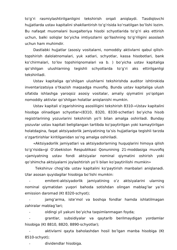 to’g’ri  rasmiylashtirilganligini  tekshirish  orqali  aniqlaydi.  Tasdiqlovchi
hujjatlarda ustav kapitalini shakllantirish to’g’risida ko’rsatilgan bo’lishi lozim.
Bu nafaqat muomalani buxgalteriya hisobi schyotlarida to’g’ri aks ettirish
uchun, balki soliqlar bo’yicha imtiyozlarni qo’llashning to’g’riligini asoslash
uchun ham muhimdir. 
Dastlabki hujjatlar (asosiy vositalarni, nomoddiy aktivlarni qabul qilish-
topshirish  dalolatnomalari,  yuk  xatlari,  schyotlar,  kassa  hisobotlari,  bank
ko’chirmalari,  to’lov  topshiriqnomalari  va  b.  )  bo’yicha  ustav  kapitaliga
qo’shilgan  ulushlarning  tegishli  schyotlarda  to’g’ri  aks  ettirilganligi
tekshiriladi. 
Ustav  kapitaliga  qo’shilgan  ulushlarni  tekshirishda  auditor  ishtirokida
inventarizatsiya o’tkazish maqsadga muvofiq. Bunda ustav kapitaliga ulush
sifatida  ishlashga  yaroqsiz  asosiy  vositalar,  amaliy  qiymatini  yo’qotgan
nomoddiy aktivlar qo’shilgan holatlar aniqlanishi mumkin. 
Ustav kapitali o’zgarishining asosliligini tekshirish 8310-«Ustav kapitalini
hisobga  olinadigan  schyotlar»(8310,  8320,  8330-schetlar)  bo’yicha  hisob
registrlarining  yozuvlarini  tekshirish  yo’li  bilan  amalga  oshiriladi.  Bunday
yozuvlar ustav kapitali beligilangan tartibda ko’paytirilgan yoki kamaytirilgan
holatdagina, faqat aktsiyadorlik jamiyatining ta’sis hujjatlariga tegishli tarzda
o’zgartirishlar kiritilganidan so’ng amalga oshiriladi. 
«Aktsiyadorlik jamiyatlari va aktsiyadorlarning huquqlarini himoya qilish
to’g’risida»gi  O’zbekiston  Respublikasi  Qonunining  21-moddasiga  muvofiq
«jamiyatning  ustav  fondi  aktsiyalar  nominal  qiymatini  oshirish  yoki
qo’shimcha aktsiyalarni joylashtirish yo’li bilan ko’paytirilishi mumkin» 
 Tekshiruv chog’ida ustav kapitalini ko’paytirish manbalari aniqlanadi.
Ular asosan quyidagilar hisobiga bo’lishi mumkin:
-
emitent-aktsiyadorlik  jamiyatining  o’z  aktsiyalarini  ularning
nominal  qiymatidan  yuqori  bahoda  sotishdan  olingan  mablag’lar  ya’ni
emission daromad (Kt 8320-schyot);
-
jamg’arma,  iste’mol  va  boshqa  fondlar  hamda  ishlatilmagan
zahiralar mablag’lari;
-
oldingi yil yakuni bo’yicha taqsimlanmagan foyda;
-
grantlar,  subsidiyalar  va  qaytarib  berilmaydigan  yordamlar
hisobiga (Kt 8810, 8820, 8890-schyotlar);
-
aktivlarni  qayta  baholashdan hosil  bo’lgan  manba  hisobiga  (Kt
8510-schyot);
-
dividendlar hisobiga. 
