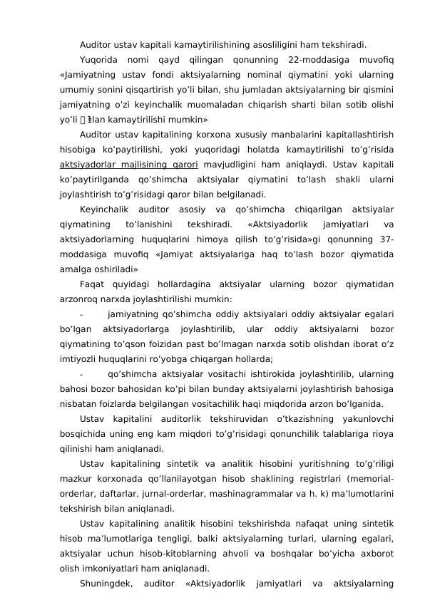 Auditor ustav kapitali kamaytirilishining asosliligini ham tekshiradi. 
Yuqorida  nomi  qayd  qilingan  qonunning  22-moddasiga  muvofiq
«Jamiyatning  ustav  fondi  aktsiyalarning  nominal  qiymatini  yoki  ularning
umumiy sonini qisqartirish yo’li bilan, shu jumladan aktsiyalarning bir qismini
jamiyatning o’zi keyinchalik muomaladan chiqarish sharti bilan sotib olishi
yo’li 첑 lan kamaytirilishi mumkin» 
ꬸ
Auditor ustav kapitalining korxona xususiy manbalarini kapitallashtirish
hisobiga  ko’paytirilishi,  yoki  yuqoridagi  holatda  kamaytirilishi  to’g’risida
aktsiyadorlar  majlisining  qarori mavjudligini  ham  aniqlaydi.  Ustav  kapitali
ko’paytirilganda  qo’shimcha  aktsiyalar  qiymatini  to’lash  shakli  ularni
joylashtirish to’g’risidagi qaror bilan belgilanadi. 
Keyinchalik  auditor  asosiy  va  qo’shimcha  chiqarilgan  aktsiyalar
qiymatining  to’lanishini  tekshiradi.  «Aktsiyadorlik  jamiyatlari  va
aktsiyadorlarning  huquqlarini  himoya  qilish  to’g’risida»gi  qonunning  37-
moddasiga  muvofiq  «Jamiyat  aktsiyalariga  haq  to’lash  bozor  qiymatida
amalga oshiriladi»
Faqat  quyidagi  hollardagina  aktsiyalar  ularning  bozor  qiymatidan
arzonroq narxda joylashtirilishi mumkin:
-
jamiyatning qo’shimcha oddiy aktsiyalari oddiy aktsiyalar egalari
bo’lgan  aktsiyadorlarga  joylashtirilib,  ular  oddiy  aktsiyalarni  bozor
qiymatining to’qson foizidan past bo’lmagan narxda sotib olishdan iborat o’z
imtiyozli huquqlarini ro’yobga chiqargan hollarda;
-
qo’shimcha aktsiyalar vositachi ishtirokida joylashtirilib, ularning
bahosi bozor bahosidan ko’pi bilan bunday aktsiyalarni joylashtirish bahosiga
nisbatan foizlarda belgilangan vositachilik haqi miqdorida arzon bo’lganida. 
Ustav  kapitalini  auditorlik  tekshiruvidan  o’tkazishning  yakunlovchi
bosqichida uning eng kam miqdori to’g’risidagi qonunchilik talablariga rioya
qilinishi ham aniqlanadi. 
Ustav  kapitalining  sintetik  va  analitik  hisobini  yuritishning  to’g’riligi
mazkur  korxonada  qo’llanilayotgan  hisob  shaklining  registrlari  (memorial-
orderlar, daftarlar, jurnal-orderlar, mashinagrammalar va h. k) ma’lumotlarini
tekshirish bilan aniqlanadi. 
Ustav kapitalining analitik hisobini tekshirishda nafaqat uning sintetik
hisob ma’lumotlariga tengligi, balki aktsiyalarning turlari, ularning egalari,
aktsiyalar  uchun  hisob-kitoblarning  ahvoli  va  boshqalar  bo’yicha  axborot
olish imkoniyatlari ham aniqlanadi. 
Shuningdek,  auditor  «Aktsiyadorlik  jamiyatlari  va  aktsiyalarning
