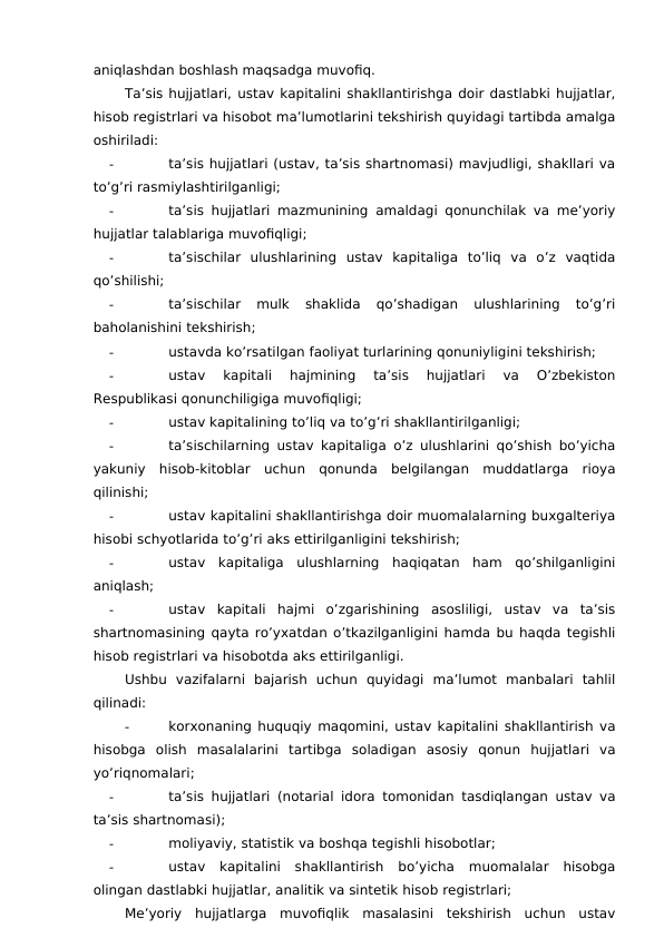 aniqlashdan boshlash maqsadga muvofiq. 
Ta’sis hujjatlari, ustav kapitalini shakllantirishga doir dastlabki hujjatlar,
hisob registrlari va hisobot ma’lumotlarini tekshirish quyidagi tartibda amalga
oshiriladi:
-
ta’sis hujjatlari (ustav, ta’sis shartnomasi) mavjudligi, shakllari va
to’g’ri rasmiylashtirilganligi;
-
ta’sis hujjatlari mazmunining amaldagi qonunchilak va me’yoriy
hujjatlar talablariga muvofiqligi;
-
ta’sischilar  ulushlarining  ustav  kapitaliga  to’liq  va  o’z  vaqtida
qo’shilishi;
-
ta’sischilar  mulk  shaklida  qo’shadigan  ulushlarining  to’g’ri
baholanishini tekshirish;
-
ustavda ko’rsatilgan faoliyat turlarining qonuniyligini tekshirish;
-
ustav  kapitali  hajmining  ta’sis  hujjatlari  va  O’zbekiston
Respublikasi qonunchiligiga muvofiqligi;
-
ustav kapitalining to’liq va to’g’ri shakllantirilganligi;
-
ta’sischilarning ustav kapitaliga o’z ulushlarini qo’shish bo’yicha
yakuniy  hisob-kitoblar  uchun  qonunda  belgilangan  muddatlarga  rioya
qilinishi;
-
ustav kapitalini shakllantirishga doir muomalalarning buxgalteriya
hisobi schyotlarida to’g’ri aks ettirilganligini tekshirish;
-
ustav  kapitaliga  ulushlarning  haqiqatan  ham  qo’shilganligini
aniqlash;
-
ustav  kapitali  hajmi  o’zgarishining  asosliligi,  ustav  va  ta’sis
shartnomasining qayta ro’yxatdan o’tkazilganligini hamda bu haqda tegishli
hisob registrlari va hisobotda aks ettirilganligi. 
Ushbu  vazifalarni  bajarish  uchun  quyidagi  ma’lumot  manbalari  tahlil
qilinadi:
-
korxonaning huquqiy maqomini, ustav kapitalini shakllantirish va
hisobga  olish  masalalarini  tartibga  soladigan  asosiy  qonun  hujjatlari  va
yo’riqnomalari;
-
ta’sis hujjatlari (notarial idora tomonidan tasdiqlangan ustav va
ta’sis shartnomasi);
-
moliyaviy, statistik va boshqa tegishli hisobotlar;
-
ustav  kapitalini  shakllantirish  bo’yicha  muomalalar  hisobga
olingan dastlabki hujjatlar, analitik va sintetik hisob registrlari;
Me’yoriy  hujjatlarga  muvofiqlik  masalasini  tekshirish  uchun  ustav
