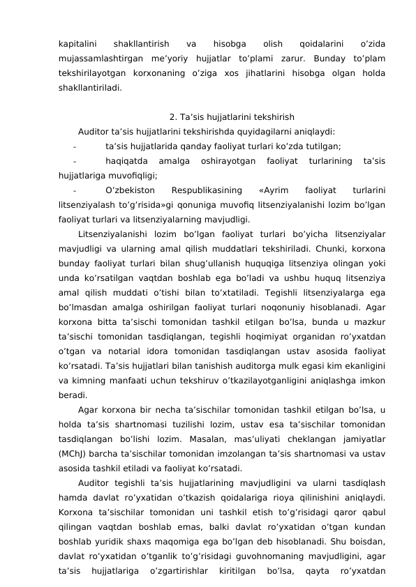 kapitalini
 
shakllantirish
 
va
 
hisobga
 
olish
 
qoidalarini
 
o’zida
mujassamlashtirgan  me’yoriy  hujjatlar  to’plami  zarur.  Bunday  to’plam
tekshirilayotgan  korxonaning  o’ziga  xos  jihatlarini  hisobga  olgan  holda
shakllantiriladi. 
2. Ta’sis hujjatlarini tekshirish 
Auditor ta’sis hujjatlarini tekshirishda quyidagilarni aniqlaydi:
-
ta’sis hujjatlarida qanday faoliyat turlari ko’zda tutilgan;
-
haqiqatda  amalga  oshirayotgan  faoliyat  turlarining  ta’sis
hujjatlariga muvofiqligi;
-
O’zbekiston
 
Respublikasining
 
«Ayrim
 
faoliyat
 
turlarini
litsenziyalash to’g’risida»gi qonuniga muvofiq litsenziyalanishi lozim bo’lgan
faoliyat turlari va litsenziyalarning mavjudligi. 
Litsenziyalanishi  lozim  bo’lgan  faoliyat  turlari  bo’yicha  litsenziyalar
mavjudligi va ularning amal qilish muddatlari tekshiriladi. Chunki, korxona
bunday faoliyat turlari bilan shug’ullanish huquqiga litsenziya olingan yoki
unda ko’rsatilgan vaqtdan boshlab ega bo’ladi va ushbu huquq litsenziya
amal  qilish  muddati  o’tishi  bilan  to’xtatiladi.  Tegishli  litsenziyalarga  ega
bo’lmasdan amalga oshirilgan faoliyat turlari noqonuniy  hisoblanadi. Agar
korxona  bitta  ta’sischi  tomonidan  tashkil  etilgan  bo’lsa,  bunda  u  mazkur
ta’sischi tomonidan  tasdiqlangan, tegishli  hoqimiyat  organidan  ro’yxatdan
o’tgan  va  notarial  idora  tomonidan  tasdiqlangan  ustav  asosida  faoliyat
ko’rsatadi. Ta’sis hujjatlari bilan tanishish auditorga mulk egasi kim ekanligini
va kimning manfaati uchun tekshiruv o’tkazilayotganligini aniqlashga imkon
beradi. 
Agar korxona bir necha ta’sischilar tomonidan tashkil etilgan bo’lsa, u
holda  ta’sis  shartnomasi  tuzilishi  lozim,  ustav  esa  ta’sischilar  tomonidan
tasdiqlangan  bo’lishi  lozim.  Masalan,  mas’uliyati  cheklangan  jamiyatlar
(MChJ) barcha ta’sischilar tomonidan imzolangan ta’sis shartnomasi va ustav
asosida tashkil etiladi va faoliyat ko’rsatadi. 
Auditor  tegishli  ta’sis  hujjatlarining  mavjudligini  va  ularni  tasdiqlash
hamda  davlat  ro’yxatidan  o’tkazish  qoidalariga  rioya  qilinishini  aniqlaydi.
Korxona  ta’sischilar  tomonidan  uni  tashkil  etish  to’g’risidagi  qaror  qabul
qilingan  vaqtdan  boshlab  emas,  balki  davlat  ro’yxatidan  o’tgan  kundan
boshlab yuridik shaxs maqomiga ega bo’lgan deb hisoblanadi. Shu boisdan,
davlat ro’yxatidan o’tganlik to’g’risidagi guvohnomaning mavjudligini, agar
ta’sis  hujjatlariga  o’zgartirishlar  kiritilgan  bo’lsa,  qayta  ro’yxatdan
