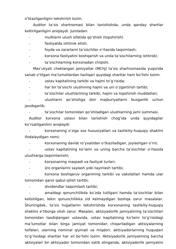 o’tkazilganligini tekshirish lozim. 
Auditor  ta’sis  shartnomasi bilan  tanishishda,  unda  qanday  shartlar
keltirilganligini aniqlaydi. Jumladan:
-
mulklarni ulush sifatida qo’shish (topshirish)
-
faoliyatda ishtirok etish;
-
foyda va zararlarni ta’sischilar o’rtasida taqsimlash;
-
korxona faoliyatini boshqarish va unda ta’sischilarning ishtiroki;
-
ta’sischilarning korxonadan chiqishi. 
Mas’uliyati cheklangan jamiyatlar (MChJ) ta’sis shartnomasida yuqorida
sanab o’tilgan ma’lumotlardan tashqari quyidagi shartlar ham bo’lishi lozim:
-
ustav kapitalining tarkibi va hajmi to’g’risida;
-
har bir ta’sischi ulushining hajmi va uni o’zgartirish tartibi;
-
ta’sischilar ulushlarining tarkibi, hajmi va topshirish muddatlari;
-
ulushlarni  qo’shishga  doir  majburiyatlarni  buzganlik  uchun
javobgarlik;
-
ta’sischilar tomonidan qo’shiladigan ulushlarning jami summasi. 
Auditor  korxona  ustavi  bilan  tanishish  chog’ida  unda  quyidagilar
ko’rsatilganliini aniqlaydi:
-
korxonaning o’ziga xos hususiyatlari va tashkiliy-huquqiy shaklini
ifodalaydigan nomi;
-
korxonaning davlat ro’yxatidan o’tkaziladigan, joylashgan o’rni;
-
ustav kapitalining ko’lami va uning barcha ta’sischilar o’rtasida
ulushlarga taqsimlanishi;
-
korxonaning maqsadi va faoliyat turlari;
-
ijro organlarini saylash yoki tayinlash tartibi;
-
korxona boshqaruv organining tarkibi va vakolatlari hamda ular
tomonidan qaror qabul qilish tartibi;
-
dividendlar taqsimlash tartibi; 
-
amaldagi qonunchilikda ko’zda tutilgani hamda ta’sischilar bilan
kelishilgan,  lekin  qonunchilikka  zid  kelmaydigan  boshqa  zarur  masalalar.
Shuningdek,  ta’sis  hujjatlarini  tekshirishda  korxonaning  tashkiliy-huquqiy
shaklini e’tiborga olish zarur. Masalan, aktsiyadorlik jamiyatining ta’sischilari
tomonidan  tasdiqlangan  ustavida,  ustav  kapitalining  ko’lami  to’g’risidagi
ma’lumotlar  bilan  birga  jamiyat  tomonidan  chiqariladigan  aktsiyalarning
toifalari, ularning nominal qiymati va miqdori,  aktsiyadorlarning huquqlari
to’g’risidagi shartlar har xil bo’lishi lozim. Aktsiyadorlik jamiyatining barcha
aktsiyalari bir aktsiyador tomonidan sotib olinganda, aktsiyadorlik jamiyatini
