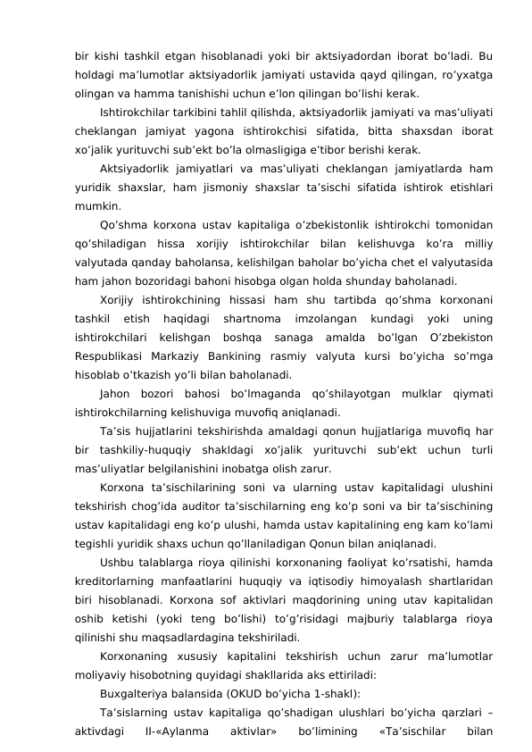 bir kishi tashkil etgan hisoblanadi yoki bir aktsiyadordan iborat bo’ladi. Bu
holdagi ma’lumotlar aktsiyadorlik jamiyati ustavida qayd qilingan, ro’yxatga
olingan va hamma tanishishi uchun e’lon qilingan bo’lishi kerak. 
Ishtirokchilar tarkibini tahlil qilishda, aktsiyadorlik jamiyati va mas’uliyati
cheklangan  jamiyat  yagona  ishtirokchisi  sifatida,  bitta  shaxsdan  iborat
xo’jalik yurituvchi sub’ekt bo’la olmasligiga e’tibor berishi kerak. 
Aktsiyadorlik  jamiyatlari  va  mas’uliyati  cheklangan  jamiyatlarda  ham
yuridik  shaxslar,  ham  jismoniy  shaxslar  ta’sischi  sifatida  ishtirok  etishlari
mumkin. 
Qo’shma korxona ustav kapitaliga o’zbekistonlik ishtirokchi tomonidan
qo’shiladigan  hissa  xorijiy  ishtirokchilar  bilan  kelishuvga  ko’ra  milliy
valyutada qanday baholansa, kelishilgan baholar bo’yicha chet el valyutasida
ham jahon bozoridagi bahoni hisobga olgan holda shunday baholanadi. 
Xorijiy  ishtirokchining  hissasi  ham  shu  tartibda  qo’shma  korxonani
tashkil  etish  haqidagi  shartnoma  imzolangan  kundagi  yoki  uning
ishtirokchilari  kelishgan  boshqa  sanaga  amalda  bo’lgan  O’zbekiston
Respublikasi  Markaziy  Bankining  rasmiy  valyuta  kursi  bo’yicha  so’mga
hisoblab o’tkazish yo’li bilan baholanadi. 
Jahon  bozori  bahosi  bo’lmaganda  qo’shilayotgan  mulklar  qiymati
ishtirokchilarning kelishuviga muvofiq aniqlanadi. 
Ta’sis hujjatlarini tekshirishda amaldagi qonun hujjatlariga muvofiq har
bir  tashkiliy-huquqiy  shakldagi  xo’jalik  yurituvchi  sub’ekt  uchun  turli
mas’uliyatlar belgilanishini inobatga olish zarur. 
Korxona  ta’sischilarining  soni  va  ularning  ustav  kapitalidagi  ulushini
tekshirish chog’ida auditor ta’sischilarning eng ko’p soni va bir ta’sischining
ustav kapitalidagi eng ko’p ulushi, hamda ustav kapitalining eng kam ko’lami
tegishli yuridik shaxs uchun qo’llaniladigan Qonun bilan aniqlanadi. 
Ushbu talablarga rioya qilinishi korxonaning faoliyat ko’rsatishi, hamda
kreditorlarning  manfaatlarini  huquqiy  va  iqtisodiy  himoyalash shartlaridan
biri hisoblanadi. Korxona  sof aktivlari maqdorining  uning utav kapitalidan
oshib  ketishi  (yoki  teng  bo’lishi)  to’g’risidagi  majburiy  talablarga  rioya
qilinishi shu maqsadlardagina tekshiriladi. 
Korxonaning  xususiy  kapitalini  tekshirish  uchun  zarur  ma’lumotlar
moliyaviy hisobotning quyidagi shakllarida aks ettiriladi:
Buxgalteriya balansida (OKUD bo’yicha 1-shakl):
Ta’sislarning ustav kapitaliga qo’shadigan ulushlari bo’yicha qarzlari –
aktivdagi
 
II-«Aylanma
 
aktivlar»
 
bo’limining
 
«Ta’sischilar
 
bilan
