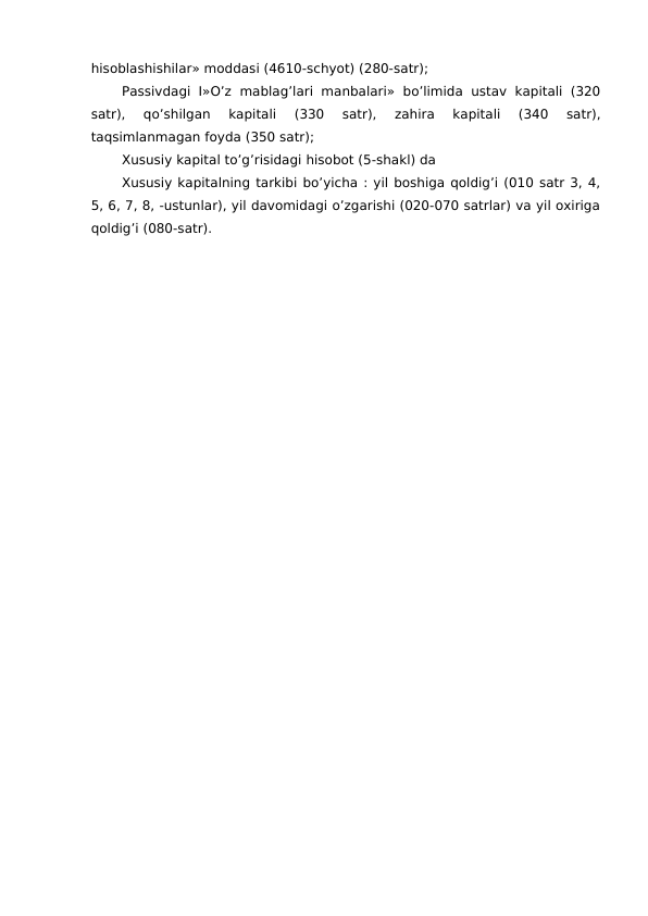 hisoblashishilar» moddasi (4610-schyot) (280-satr);
Passivdagi I»O’z  mablag’lari  manbalari»  bo’limida  ustav kapitali  (320
satr),  qo’shilgan  kapitali  (330  satr),  zahira  kapitali  (340  satr),
taqsimlanmagan foyda (350 satr);
Xususiy kapital to’g’risidagi hisobot (5-shakl) da
Xususiy kapitalning tarkibi bo’yicha : yil boshiga qoldig’i (010 satr 3, 4,
5, 6, 7, 8, -ustunlar), yil davomidagi o’zgarishi (020-070 satrlar) va yil oxiriga
qoldig’i (080-satr). 
