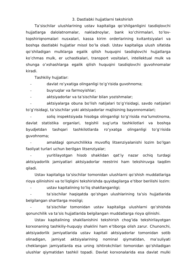 3. Dastlabki hujjatlarni tekshirish
Ta’sischilar  ulushlarining  ustav  kapitaliga  qo’shilganligini  tasdiqlovchi
hujjatlarga  dalolatnomalar,  nakladnoylar,  bank  ko’chirmalari,  to’lov-
topshiriqnomalari  nusxalari,  kassa  kirim  orderlarining  kvitantsiyalari  va
boshqa dastlabki hujjatlar misol bo’la oladi. Ustav kapitaliga ulush sifatida
qo’shiladigan  mulklarga  egalik  qilish  huquqini  tasdiqlovchi  hujjatlarga
ko’chmas  mulk,  er  uchastkalari,  transport  vositalari,  intellektual  mulk  va
shunga  o’xshashlarga  egalik  qilish  huquqini  tasdiqlovchi  guvohnomalar
kiradi. 
Tashkiliy hujjatlar:
-
davlat ro’yxatiga olinganligi to’g’risida guvohnoma;
-
buyruqlar va farmoyishlar;
-
aktsiyadorlar va ta’sischilar bilan yozishmalar;
-
aktsiyalarga obuna bo’lish natijalari to’g’risidagi, savdo natijalari
to’g’risidagi, ta’sischilar yoki aktsiyadorlar majlisining bayonnomalari;
-
soliq inspektsiyada hisobga olinganligi to’g’risida ma’lumotnoma,
davlat  statistika  organlari,  tegishli  sug’urta  tashkilotlari  va  boshqa
byudjetdan  tashqari  tashkilotlarda  ro’yxatga  olinganligi  to’g’risida
guvohnoma;
-
amaldagi  qonunchilikka  muvofiq  litsenziyalanishi  lozim  bo’lgan
faoliyat turlari uchun berilgan litsenziyalar;
-
yuritilayotgan  hisob  shaklidan  qat’iy  nazar  ochiq  turdagi
aktsiyadorlik  jamiyatlari  aktsiyadorlar  reestrini  ham  tekshiruvga  taqdim
qiladi. 
Ustav kapitaliga ta’sischilar tomonidan ulushlarni qo’shish muddatlariga
rioya qilinishini va to’liqligini tekshirishda quyidagilarga e’tibor berilishi lozim:
-
ustav kapitalining to’liq shakllanganligi;
-
ta’sischilar  haqiqatda  qo’shgan  ulushlarining  ta’sis  hujjatlarida
belgilangan shartlarga mosligi;
-
ta’sischilar  tomonidan  ustav  kapitaliga  ulushlarni  qo’shishda
qonunchilik va ta’sis hujjatlarida belgilangan muddatlarga rioya qilinishi. 
Ustav  kapitalining  shakllanishini  tekshirish  chog’ida  tekshirilayotgan
korxonaning tashkiliy-huquqiy shaklini ham e’tiborga olish zarur. Chunonchi,
aktsiyadorlik  jamiyatlarida  ustav  kapitali  aktsiyadorlar  tomonidan  sotib
olinadigan,  jamiyat  aktsiyalarining  nominal  qiymatidan,  ma’suliyati
cheklangan jamiyatlarda esa uning ishtirokchilari  tomonidan  qo’shiladigan
ulushlar qiymatidan tashkil topadi.  Davlat korxonalarida  esa davlat mulki
