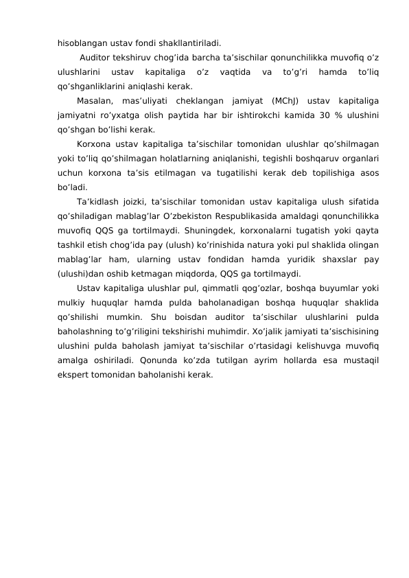 hisoblangan ustav fondi shakllantiriladi. 
 Auditor tekshiruv chog’ida barcha ta’sischilar qonunchilikka muvofiq o’z
ulushlarini  ustav  kapitaliga  o’z  vaqtida  va  to’g’ri  hamda  to’liq
qo’shganliklarini aniqlashi kerak. 
Masalan,  mas’uliyati  cheklangan  jamiyat  (MChJ)  ustav  kapitaliga
jamiyatni ro’yxatga olish paytida har bir ishtirokchi kamida 30 % ulushini
qo’shgan bo’lishi kerak. 
Korxona ustav kapitaliga ta’sischilar tomonidan ulushlar qo’shilmagan
yoki to’liq qo’shilmagan holatlarning aniqlanishi, tegishli boshqaruv organlari
uchun  korxona  ta’sis  etilmagan  va  tugatilishi  kerak  deb  topilishiga  asos
bo’ladi. 
Ta’kidlash joizki, ta’sischilar tomonidan ustav kapitaliga ulush sifatida
qo’shiladigan mablag’lar O’zbekiston Respublikasida amaldagi qonunchilikka
muvofiq QQS ga tortilmaydi. Shuningdek, korxonalarni tugatish yoki qayta
tashkil etish chog’ida pay (ulush) ko’rinishida natura yoki pul shaklida olingan
mablag’lar  ham,  ularning  ustav  fondidan  hamda  yuridik  shaxslar  pay
(ulushi)dan oshib ketmagan miqdorda, QQS ga tortilmaydi. 
Ustav kapitaliga ulushlar pul, qimmatli qog’ozlar, boshqa buyumlar yoki
mulkiy  huquqlar  hamda  pulda  baholanadigan  boshqa  huquqlar  shaklida
qo’shilishi  mumkin.  Shu  boisdan  auditor  ta’sischilar  ulushlarini  pulda
baholashning to’g’riligini tekshirishi muhimdir. Xo’jalik jamiyati ta’sischisining
ulushini pulda baholash jamiyat ta’sischilar o’rtasidagi kelishuvga muvofiq
amalga  oshiriladi.  Qonunda  ko’zda  tutilgan  ayrim  hollarda  esa  mustaqil
ekspert tomonidan baholanishi kerak. 
