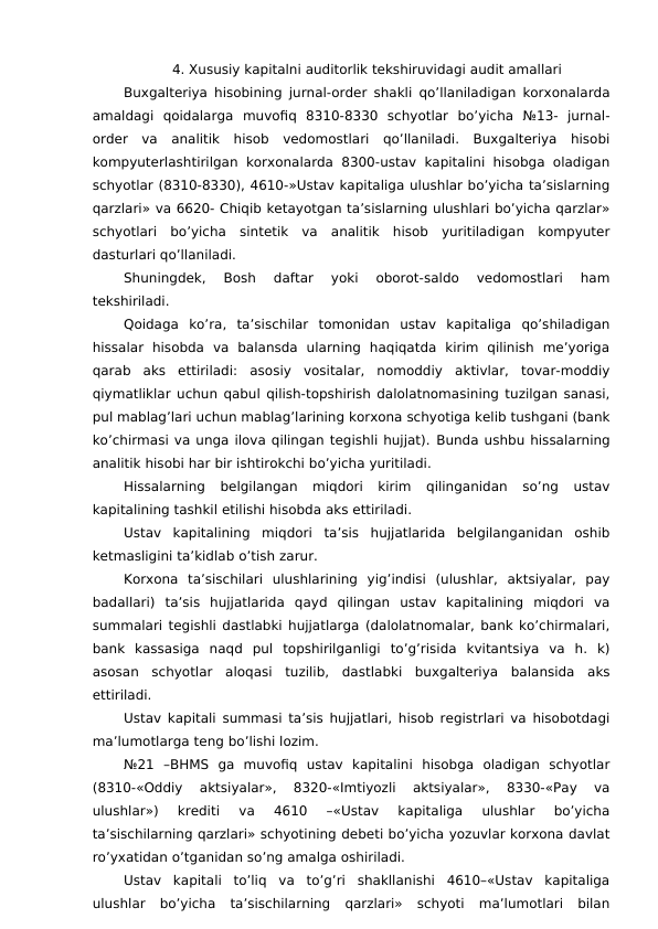 4. Xususiy kapitalni auditorlik tekshiruvidagi audit amallari 
Buxgalteriya hisobining jurnal-order shakli qo’llaniladigan korxonalarda
amaldagi  qoidalarga  muvofiq  8310-8330  schyotlar  bo’yicha  №13-  jurnal-
order  va  analitik  hisob  vedomostlari  qo’llaniladi.  Buxgalteriya  hisobi
kompyuterlashtirilgan korxonalarda 8300-ustav kapitalini hisobga  oladigan
schyotlar (8310-8330), 4610-»Ustav kapitaliga ulushlar bo’yicha ta’sislarning
qarzlari» va 6620- Chiqib ketayotgan ta’sislarning ulushlari bo’yicha qarzlar»
schyotlari  bo’yicha  sintetik  va  analitik  hisob  yuritiladigan  kompyuter
dasturlari qo’llaniladi. 
Shuningdek,  Bosh  daftar  yoki  oborot-saldo  vedomostlari  ham
tekshiriladi. 
Qoidaga  ko’ra,  ta’sischilar  tomonidan  ustav  kapitaliga  qo’shiladigan
hissalar  hisobda  va  balansda  ularning  haqiqatda  kirim  qilinish  me’yoriga
qarab  aks  ettiriladi:  asosiy  vositalar,  nomoddiy  aktivlar,  tovar-moddiy
qiymatliklar uchun qabul qilish-topshirish dalolatnomasining tuzilgan sanasi,
pul mablag’lari uchun mablag’larining korxona schyotiga kelib tushgani (bank
ko’chirmasi va unga ilova qilingan tegishli hujjat). Bunda ushbu hissalarning
analitik hisobi har bir ishtirokchi bo’yicha yuritiladi. 
Hissalarning  belgilangan  miqdori  kirim  qilinganidan  so’ng  ustav
kapitalining tashkil etilishi hisobda aks ettiriladi. 
Ustav  kapitalining  miqdori  ta’sis  hujjatlarida  belgilanganidan  oshib
ketmasligini ta’kidlab o’tish zarur. 
Korxona  ta’sischilari  ulushlarining  yig’indisi  (ulushlar,  aktsiyalar,  pay
badallari)  ta’sis  hujjatlarida  qayd  qilingan  ustav  kapitalining  miqdori  va
summalari tegishli dastlabki hujjatlarga (dalolatnomalar, bank ko’chirmalari,
bank  kassasiga  naqd  pul  topshirilganligi  to’g’risida  kvitantsiya  va  h.  k)
asosan  schyotlar  aloqasi  tuzilib,  dastlabki  buxgalteriya  balansida  aks
ettiriladi. 
Ustav kapitali summasi ta’sis hujjatlari, hisob registrlari va hisobotdagi
ma’lumotlarga teng bo’lishi lozim. 
№21  –BHMS  ga  muvofiq  ustav  kapitalini  hisobga  oladigan  schyotlar
(8310-«Oddiy  aktsiyalar»,  8320-«Imtiyozli  aktsiyalar»,  8330-«Pay  va
ulushlar»)  krediti  va  4610  –«Ustav  kapitaliga  ulushlar  bo’yicha
ta’sischilarning qarzlari» schyotining debeti bo’yicha yozuvlar korxona davlat
ro’yxatidan o’tganidan so’ng amalga oshiriladi. 
Ustav  kapitali  to’liq  va  to’g’ri  shakllanishi  4610–«Ustav  kapitaliga
ulushlar  bo’yicha  ta’sischilarning  qarzlari»  schyoti  ma’lumotlari  bilan
