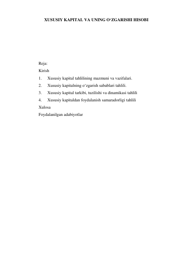 XUSUSIY KAPITAL VA UNING O‘ZGARISHI HISOBI 
 
 
 
 
 
Reja: 
Kirish 
1. 
Xususiy kapital tahlilining mazmuni va vazifalari. 
2. 
Xususiy kapitalning o‘zgarish sabablari tahlili. 
3. 
Xususiy kapital tarkibi, tuzilishi va dinamikasi tahlili 
4. 
Xususiy kapitaldan foydalanish samaradorligi tahlili 
Xulosa 
Foydalanilgan adabiyotlar 
 
 
