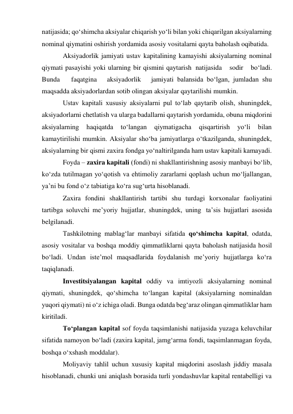 natijasida; qo‘shimcha aksiyalar chiqarish yo‘li bilan yoki chiqarilgan aksiyalarning 
nominal qiymatini oshirish yordamida asosiy vositalarni qayta baholash oqibatida. 
Aksiyadorlik jamiyati ustav kapitalining kamayishi aksiyalarning nominal 
qiymati pasayishi yoki ularning bir qismini qaytarish natijasida  sodir  bo‘ladi.  
Bunda  faqatgina  aksiyadorlik  jamiyati balansida bo‘lgan, jumladan shu 
maqsadda aksiyadorlardan sotib olingan aksiyalar qaytarilishi mumkin. 
Ustav kapitali xususiy aksiyalarni pul to‘lab qaytarib olish, shuningdek, 
aksiyadorlarni chetlatish va ularga badallarni qaytarish yordamida, obuna miqdorini 
aksiyalarning 
haqiqatda 
to‘langan 
qiymatigacha 
qisqartirish 
yo‘li 
bilan 
kamaytirilishi mumkin. Aksiyalar sho‘ba jamiyatlarga o‘tkazilganda, shuningdek, 
aksiyalarning bir qismi zaxira fondga yo‘naltirilganda ham ustav kapitali kamayadi. 
Foyda – zaxira kapitali (fondi) ni shakllantirishning asosiy manbayi bo‘lib, 
ko‘zda tutilmagan yo‘qotish va ehtimoliy zararlarni qoplash uchun mo‘ljallangan, 
ya’ni bu fond o‘z tabiatiga ko‘ra sug‘urta hisoblanadi. 
Zaxira fondini shakllantirish tartibi shu turdagi korxonalar faoliyatini 
tartibga soluvchi me’yoriy hujjatlar, shuningdek, uning ta’sis hujjatlari asosida 
belgilanadi. 
Tashkilotning mablag‘lar manbayi sifatida qo‘shimcha kapital, odatda, 
asosiy vositalar va boshqa moddiy qimmatliklarni qayta baholash natijasida hosil 
bo‘ladi. Undan iste’mol maqsadlarida foydalanish me’yoriy hujjatlarga ko‘ra 
taqiqlanadi. 
Investitsiyalangan kapital oddiy va imtiyozli aksiyalarning nominal 
qiymati, shuningdek, qo‘shimcha to‘langan kapital (aksiyalarning nominaldan 
yuqori qiymati) ni o‘z ichiga oladi. Bunga odatda beg‘araz olingan qimmatliklar ham 
kiritiladi. 
To‘plangan kapital sof foyda taqsimlanishi natijasida yuzaga keluvchilar 
sifatida namoyon bo‘ladi (zaxira kapital, jamg‘arma fondi, taqsimlanmagan foyda, 
boshqa o‘xshash moddalar). 
Moliyaviy tahlil uchun xususiy kapital miqdorini asoslash jiddiy masala 
hisoblanadi, chunki uni aniqlash borasida turli yondashuvlar kapital rentabelligi va 
