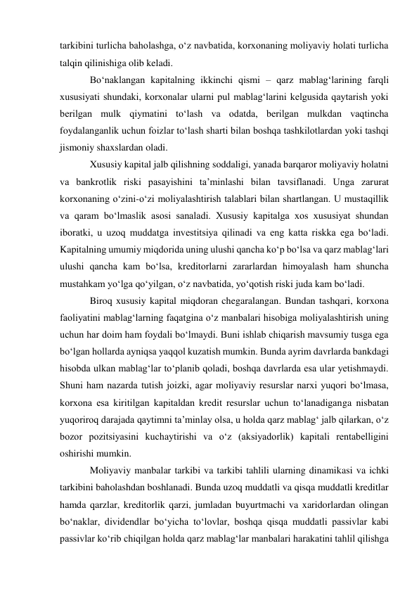 tarkibini turlicha baholashga, o‘z navbatida, korxonaning moliyaviy holati turlicha 
talqin qilinishiga olib keladi. 
Bo‘naklangan kapitalning ikkinchi qismi – qarz mablag‘larining farqli 
xususiyati shundaki, korxonalar ularni pul mablag‘larini kelgusida qaytarish yoki 
berilgan mulk qiymatini to‘lash va odatda, berilgan mulkdan vaqtincha 
foydalanganlik uchun foizlar to‘lash sharti bilan boshqa tashkilotlardan yoki tashqi 
jismoniy shaxslardan oladi. 
Xususiy kapital jalb qilishning soddaligi, yanada barqaror moliyaviy holatni 
va bankrotlik riski pasayishini ta’minlashi bilan tavsiflanadi. Unga zarurat 
korxonaning o‘zini-o‘zi moliyalashtirish talablari bilan shartlangan. U mustaqillik 
va qaram bo‘lmaslik asosi sanaladi. Xususiy kapitalga xos xususiyat shundan 
iboratki, u uzoq muddatga investitsiya qilinadi va eng katta riskka ega bo‘ladi. 
Kapitalning umumiy miqdorida uning ulushi qancha ko‘p bo‘lsa va qarz mablag‘lari 
ulushi qancha kam bo‘lsa, kreditorlarni zararlardan himoyalash ham shuncha 
mustahkam yo‘lga qo‘yilgan, o‘z navbatida, yo‘qotish riski juda kam bo‘ladi. 
Biroq xususiy kapital miqdoran chegaralangan. Bundan tashqari, korxona 
faoliyatini mablag‘larning faqatgina o‘z manbalari hisobiga moliyalashtirish uning 
uchun har doim ham foydali bo‘lmaydi. Buni ishlab chiqarish mavsumiy tusga ega 
bo‘lgan hollarda ayniqsa yaqqol kuzatish mumkin. Bunda ayrim davrlarda bankdagi 
hisobda ulkan mablag‘lar to‘planib qoladi, boshqa davrlarda esa ular yetishmaydi. 
Shuni ham nazarda tutish joizki, agar moliyaviy resurslar narxi yuqori bo‘lmasa, 
korxona esa kiritilgan kapitaldan kredit resurslar uchun to‘lanadiganga nisbatan 
yuqoriroq darajada qaytimni ta’minlay olsa, u holda qarz mablag‘ jalb qilarkan, o‘z 
bozor pozitsiyasini kuchaytirishi va o‘z (aksiyadorlik) kapitali rentabelligini 
oshirishi mumkin. 
Moliyaviy manbalar tarkibi va tarkibi tahlili ularning dinamikasi va ichki 
tarkibini baholashdan boshlanadi. Bunda uzoq muddatli va qisqa muddatli kreditlar 
hamda qarzlar, kreditorlik qarzi, jumladan buyurtmachi va xaridorlardan olingan 
bo‘naklar, dividendlar bo‘yicha to‘lovlar, boshqa qisqa muddatli passivlar kabi 
passivlar ko‘rib chiqilgan holda qarz mablag‘lar manbalari harakatini tahlil qilishga 
