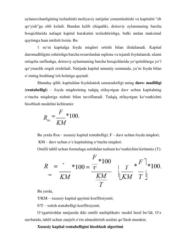 aylanuvchanligining tezlashishi moliyaviy natijalar yomonlashishi va kapitalni “eb 
qo‘yish”ga olib keladi. Bundan kelib chiqadiki, doiraviy aylanmaning barcha 
bosqichlarida nafaqat kapital harakatini tezlashtirishga, balki undan maksimal 
qaytimga ham intilish lozim. Bu 
1 so‘m kapitalga foyda miqdori ortishi bilan ifodalanadi. Kapital 
daromadliligini oshirishga barcha resurslardan oqilona va tejamli foydalanish, ularni 
ortiqcha sarflashga, doiraviy aylanmaning barcha bosqichlarida yo‘qotishlarga yo‘l 
qo‘ymaslik orqali erishiladi. Natijada kapital umumiy summada, ya’ni foyda bilan 
o‘zining boshlang‘ich holatiga qaytadi. 
Shunday qilib, kapitaldan foydalanish samaradorligi uning daro- madliligi 
(rentabelligi) – foyda miqdorining tadqiq etilayotgan davr uchun kapitalning 
o‘rtacha miqdoriga nisbati bilan tavsiflanadi. Tadqiq etilayotgan ko‘rsatkichni 
hisoblash modelini keltiramiz 
 
Bu yerda Rxк - xususiy kapital rentabelligi; F – davr uchun foyda miqdori; 
 KM – davr uchun o‘z kapitalning o‘rtacha miqdori. 
Omilli tahlil uchun formulaga sotishdan tushum ko‘rsatkichini kiritamiz (T): 
 
Bu yerda,  
T/KM – xususiy kapital qaytimi koeffitsiyenti; 
F/T – sotish rentabelligi koeffitsiyenti. 
O‘zgartirishlar natijasida ikki omilli multiplikativ model hosil bo‘ldi. O‘z 
navbatida, tahlil uchun zanjirli o‘rin almashtirish usulini qo‘llash mumkin. 
Xususiy kapital rentabelligini hisoblash algoritmi 
