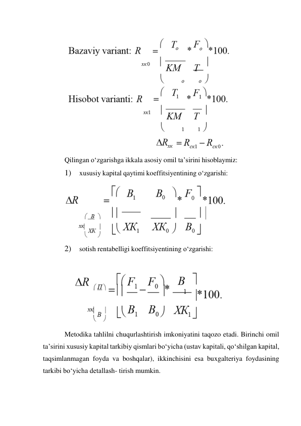  
Qilingan o‘zgarishga ikkala asosiy omil ta’sirini hisoblaymiz: 
1) 
xususiy kapital qaytimi koeffitsiyentining o‘zgarishi: 
 
2) 
sotish rentabelligi koeffitsiyentining o‘zgarishi: 
 
 
Metodika tahlilni chuqurlashtirish imkoniyatini taqozo etadi. Birinchi omil 
ta’sirini xususiy kapital tarkibiy qismlari bo‘yicha (ustav kapitali, qo‘shilgan kapital, 
taqsimlanmagan foyda va boshqalar), ikkinchisini esa buxgalteriya foydasining 
tarkibi bo‘yicha detallash- tirish mumkin. 
