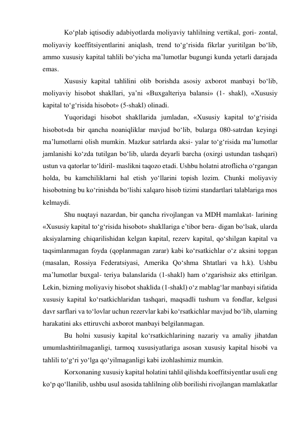 Ko‘plab iqtisodiy adabiyotlarda moliyaviy tahlilning vertikal, gori- zontal, 
moliyaviy koeffitsiyentlarini aniqlash, trend to‘g‘risida fikrlar yuritilgan bo‘lib, 
ammo xususiy kapital tahlili bo‘yicha ma’lumotlar bugungi kunda yetarli darajada 
emas. 
Xususiy kapital tahlilini olib borishda asosiy axborot manbayi bo‘lib, 
moliyaviy hisobot shakllari, ya’ni «Buxgalteriya balansi» (1- shakl), «Xususiy 
kapital to‘g‘risida hisobot» (5-shakl) olinadi. 
Yuqoridagi hisobot shakllarida jumladan, «Xususiy kapital to‘g‘risida 
hisobot»da bir qancha noaniqliklar mavjud bo‘lib, bularga 080-satrdan keyingi 
ma’lumotlarni olish mumkin. Mazkur satrlarda aksi- yalar to‘g‘risida ma’lumotlar 
jamlanishi ko‘zda tutilgan bo‘lib, ularda deyarli barcha (oxirgi ustundan tashqari) 
ustun va qatorlar to‘ldiril- maslikni taqozo etadi. Ushbu holatni atroflicha o‘rgangan 
holda, bu kamchiliklarni hal etish yo‘llarini topish lozim. Chunki moliyaviy 
hisobotning bu ko‘rinishda bo‘lishi xalqaro hisob tizimi standartlari talablariga mos 
kelmaydi. 
Shu nuqtayi nazardan, bir qancha rivojlangan va MDH mamlakat- larining 
«Xususiy kapital to‘g‘risida hisobot» shakllariga e’tibor bera- digan bo‘lsak, ularda 
aksiyalarning chiqarilishidan kelgan kapital, rezerv kapital, qo‘shilgan kapital va 
taqsimlanmagan foyda (qoplanmagan zarar) kabi ko‘rsatkichlar o‘z aksini topgan 
(masalan, Rossiya Federatsiyasi, Amerika Qo‘shma Shtatlari va h.k). Ushbu 
ma’lumotlar buxgal- teriya balanslarida (1-shakl) ham o‘zgarishsiz aks ettirilgan. 
Lekin, bizning moliyaviy hisobot shaklida (1-shakl) o‘z mablag‘lar manbayi sifatida 
xususiy kapital ko‘rsatkichlaridan tashqari, maqsadli tushum va fondlar, kelgusi 
davr sarflari va to‘lovlar uchun rezervlar kabi ko‘rsatkichlar mavjud bo‘lib, ularning 
harakatini aks ettiruvchi axborot manbayi belgilanmagan. 
Bu holni xususiy kapital ko‘rsatkichlarining nazariy va amaliy jihatdan 
umumlashtirilmaganligi, tarmoq xususiyatlariga asosan xususiy kapital hisobi va 
tahlili to‘g‘ri yo‘lga qo‘yilmaganligi kabi izohlashimiz mumkin. 
Korxonaning xususiy kapital holatini tahlil qilishda koeffitsiyentlar usuli eng 
ko‘p qo‘llanilib, ushbu usul asosida tahlilning olib borilishi rivojlangan mamlakatlar 
