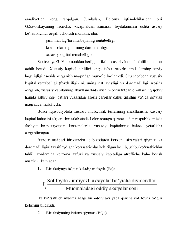 amaliyotida 
keng 
tarqalgan. 
Jumladan, 
Belorus 
iqtisodchilaridan 
biri 
G.Savitskayaning fikricha: «Kapitaldan samarali foydalanishni uchta asosiy 
ko‘rsatkichlar orqali baholash mumkin, ular: 
- 
jami mablag‘lar manbayining rentabelligi; 
- 
kreditorlar kapitalining daromadliligi; 
- 
xususiy kapital rentabelligi». 
Savitskaya G. V. tomonidan berilgan fikrlar xususiy kapital tahlilini qisman 
ochib beradi. Xususiy kapital tahlilini unga ta’sir etuvchi omil- larning uzviy 
bog‘liqligi asosida o‘rganish maqsadga muvofiq bo‘lar edi. Shu sababdan xususiy 
kapital rentabelligi (foydaliligi) ni, uning natijaviyligi va daromadliligi asosida 
o‘rganib, xususiy kapitalning shakllanishida muhim o‘rin tutgan omillarning ijobiy 
hamda salbiy oqi- batlari yuzasidan asosli qarorlar qabul qilishni yo‘lga qo‘yish 
maqsadga mufofiqdir. 
Bozor iqtisodiyotida xususiy mulkchilik turlarining shakllanishi, xususiy 
kapital bahosini o‘rganishni talab etadi. Lekin shunga qaramas- dan respublikamizda 
faoliyat ko‘rsatayotgan korxonalarda xususiy kapitalning bahosi yetarlicha 
o‘rganilmagan. 
Bundan tashqari bir qancha adabiyotlarda korxona aksiyalari qiymati va 
daromadliligini tavsiflaydigan ko‘rsatkichlar keltirilgan bo‘lib, ushbu ko‘rsatkichlar 
tahlili yordamida korxona nufuzi va xususiy kapitaliga atroflicha baho berish 
mumkin. Jumladan: 
1. 
Bir aksiyaga to‘g‘ri keladigan foyda (Fa): 
 
Bu ko‘rsatkich muomaladagi bir oddiy aksiyaga qancha sof foyda to‘g‘ri 
kelishini bildiradi. 
2. 
Bir aksiyaning balans qiymati (BQa): 
