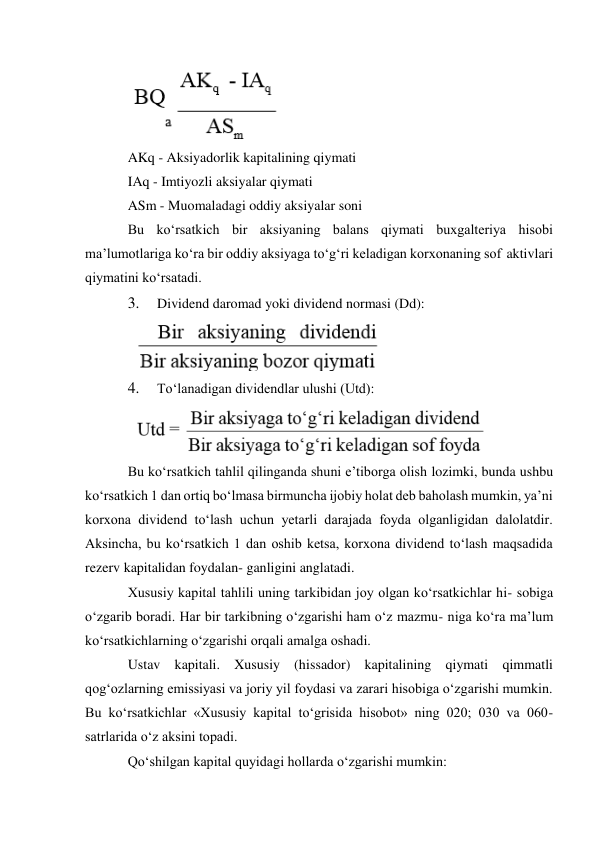  
AKq - Aksiyadorlik kapitalining qiymati 
IAq - Imtiyozli aksiyalar qiymati 
ASm - Muomaladagi oddiy aksiyalar soni 
Bu ko‘rsatkich bir aksiyaning balans qiymati buxgalteriya hisobi 
ma’lumotlariga ko‘ra bir oddiy aksiyaga to‘g‘ri keladigan korxonaning sof aktivlari 
qiymatini ko‘rsatadi. 
3. 
Dividend daromad yoki dividend normasi (Dd): 
 
4. 
To‘lanadigan dividendlar ulushi (Utd): 
 
Bu ko‘rsatkich tahlil qilinganda shuni e’tiborga olish lozimki, bunda ushbu 
ko‘rsatkich 1 dan ortiq bo‘lmasa birmuncha ijobiy holat deb baholash mumkin, ya’ni 
korxona dividend to‘lash uchun yetarli darajada foyda olganligidan dalolatdir. 
Aksincha, bu ko‘rsatkich 1 dan oshib ketsa, korxona dividend to‘lash maqsadida 
rezerv kapitalidan foydalan- ganligini anglatadi. 
Xususiy kapital tahlili uning tarkibidan joy olgan ko‘rsatkichlar hi- sobiga 
o‘zgarib boradi. Har bir tarkibning o‘zgarishi ham o‘z mazmu- niga ko‘ra ma’lum 
ko‘rsatkichlarning o‘zgarishi orqali amalga oshadi. 
Ustav kapitali. Xususiy (hissador) kapitalining qiymati qimmatli 
qog‘ozlarning emissiyasi va joriy yil foydasi va zarari hisobiga o‘zgarishi mumkin. 
Bu ko‘rsatkichlar «Xususiy kapital to‘grisida hisobot» ning 020; 030 va 060- 
satrlarida o‘z aksini topadi. 
Qo‘shilgan kapital quyidagi hollarda o‘zgarishi mumkin: 
