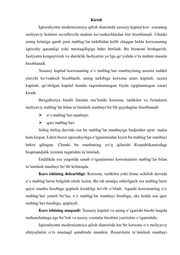 Kirish 
Iqtisodiyotni modernizatsiya qilish sharoitida xususiy kapital kor- xonaning 
moliyaviy holatini tavsiflovchi muhim ko‘rsatkichlardan biri hisoblanadi. Chunki 
uning holatiga qarab jami mablag‘lar tarkibidan kelib chiqqan holda korxonaning 
iqtisodiy qaramligi yoki mustaqilligiga baho beriladi. Bu biznesni boshqarish, 
faoliyatni kengaytirish va sheriklik faoliyatini yo‘lga qo‘yishda o‘ta muhim masala 
hisoblanadi. 
Xususiy kapital korxonaning o‘z mablag‘lari manbayining asosini tashkil 
etuvchi ko‘rsatkich hisoblanib, uning tarkibiga korxona ustav kapitali, zaxira 
kapitali, qo‘shilgan kapital hamda taqsimlanmagan foyda (qoplanmagan zarar) 
kiradi. 
Buxgalteriya hisobi fanidan ma’lumki korxona, tashkilot va firmalarni 
moliyaviy mablag‘lar bilan ta’minlash manbayi bo‘lib quyidagilar hisoblanadi: 
 o‘z mablag‘lari manbayi; 
 qarz mablag‘lari. 
Sobiq ittifoq davrida esa bu mablag‘lar manbayiga budjetdan ajrat- malar 
ham kirgan. Lekin bozor iqtisodiyotiga o‘tganimizdan keyin bu mablag‘lar manbayi 
bekor qilingan. Chunki bu manbaning yo‘q qilinishi Respublikamizdagi 
boqimandalik tizimini tugatishni ta’minladi. 
Endilikda esa yuqorida sanab o‘tganlarimiz korxonalarni mablag‘lar bilan 
ta’minlash manbayi bo‘lib kelmoqda. 
Kurs ishining dolzarbligi: Korxona, tashkilot yoki firma ochilish davrida 
o‘z mablag‘larini belgilab olishi lozim. Bu ish amalga oshirilgach esa mablag‘larni 
qaysi manba hisobiga qoplash kerakligi ko‘rib o‘tiladi. Agarda korxonaning o‘z 
mablag‘lari yetarli bo‘lsa, o‘z mablag‘lar manbayi hisobiga, aks holda esa qarz 
mablag‘lari hisobiga, qoplaydi. 
Kurs ishining maqsadi: Xususiy kapital va uning o’zgarishi hisobi haqida 
tushunchalarga ega bo’lish va asosiy vositalar hisobini yuritishni o’rganishdir, 
Iqtisodiyotni modernizatsiya qilish sharoitida har bir korxona o‘z moliyaviy 
ehtiyojlarini o‘zi mustaqil qondirishi mumkin. Resurslarni ta’minlash manbayi 
