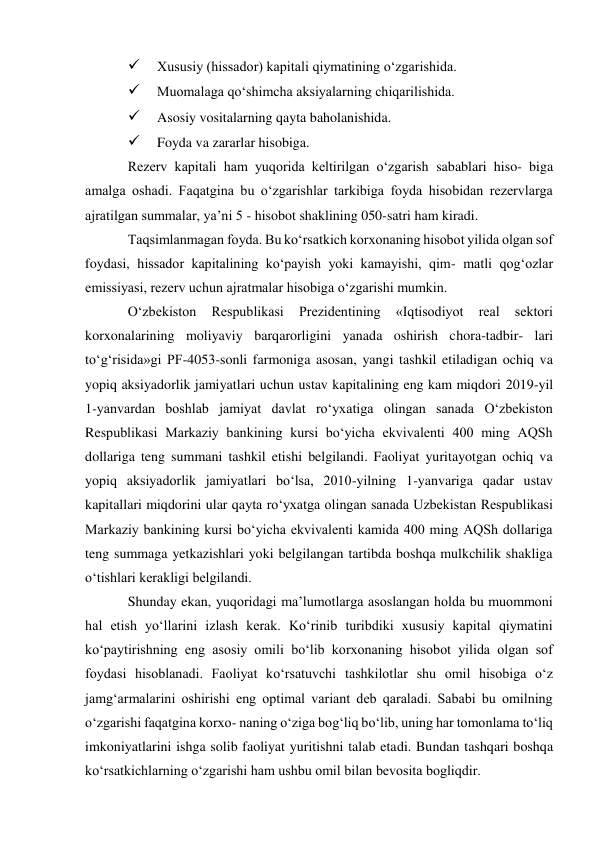  
Xususiy (hissador) kapitali qiymatining o‘zgarishida. 
 
Muomalaga qo‘shimcha aksiyalarning chiqarilishida. 
 
Asosiy vositalarning qayta baholanishida. 
 
Foyda va zararlar hisobiga. 
Rezerv kapitali ham yuqorida keltirilgan o‘zgarish sabablari hiso- biga 
amalga oshadi. Faqatgina bu o‘zgarishlar tarkibiga foyda hisobidan rezervlarga 
ajratilgan summalar, ya’ni 5 - hisobot shaklining 050-satri ham kiradi. 
Taqsimlanmagan foyda. Bu ko‘rsatkich korxonaning hisobot yilida olgan sof 
foydasi, hissador kapitalining ko‘payish yoki kamayishi, qim- matli qog‘ozlar 
emissiyasi, rezerv uchun ajratmalar hisobiga o‘zgarishi mumkin. 
O‘zbekiston 
Respublikasi 
Prezidentining 
«Iqtisodiyot 
real 
sektori 
korxonalarining moliyaviy barqarorligini yanada oshirish chora-tadbir- lari 
to‘g‘risida»gi PF-4053-sonli farmoniga asosan, yangi tashkil etiladigan ochiq va 
yopiq aksiyadorlik jamiyatlari uchun ustav kapitalining eng kam miqdori 2019-yil 
1-yanvardan boshlab jamiyat davlat ro‘yxatiga olingan sanada O‘zbekiston 
Respublikasi Markaziy bankining kursi bo‘yicha ekvivalenti 400 ming AQSh 
dollariga teng summani tashkil etishi belgilandi. Faoliyat yuritayotgan ochiq va 
yopiq aksiyadorlik jamiyatlari bo‘lsa, 2010-yilning 1-yanvariga qadar ustav 
kapitallari miqdorini ular qayta ro‘yxatga olingan sanada Uzbekistan Respublikasi 
Markaziy bankining kursi bo‘yicha ekvivalenti kamida 400 ming AQSh dollariga 
teng summaga yetkazishlari yoki belgilangan tartibda boshqa mulkchilik shakliga 
o‘tishlari kerakligi belgilandi. 
Shunday ekan, yuqoridagi ma’lumotlarga asoslangan holda bu muommoni 
hal etish yo‘llarini izlash kerak. Ko‘rinib turibdiki xususiy kapital qiymatini 
ko‘paytirishning eng asosiy omili bo‘lib korxonaning hisobot yilida olgan sof 
foydasi hisoblanadi. Faoliyat ko‘rsatuvchi tashkilotlar shu omil hisobiga o‘z 
jamg‘armalarini oshirishi eng optimal variant deb qaraladi. Sababi bu omilning 
o‘zgarishi faqatgina korxo- naning o‘ziga bog‘liq bo‘lib, uning har tomonlama to‘liq 
imkoniyatlarini ishga solib faoliyat yuritishni talab etadi. Bundan tashqari boshqa 
ko‘rsatkichlarning o‘zgarishi ham ushbu omil bilan bevosita bogliqdir. 
