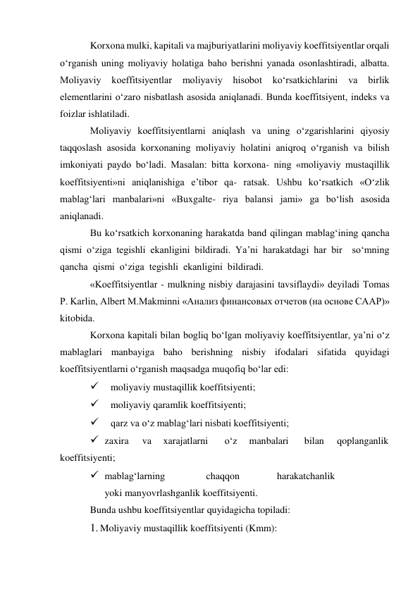 Korxona mulki, kapitali va majburiyatlarini moliyaviy koeffitsiyentlar orqali 
o‘rganish uning moliyaviy holatiga baho berishni yanada osonlashtiradi, albatta.  
Moliyaviy 
koeffitsiyentlar 
moliyaviy 
hisobot 
ko‘rsatkichlarini 
va 
birlik 
elementlarini o‘zaro nisbatlash asosida aniqlanadi. Bunda koeffitsiyent, indeks va 
foizlar ishlatiladi. 
Moliyaviy koeffitsiyentlarni aniqlash va uning o‘zgarishlarini qiyosiy 
taqqoslash asosida korxonaning moliyaviy holatini aniqroq o‘rganish va bilish 
imkoniyati paydo bo‘ladi. Masalan: bitta korxona- ning «moliyaviy mustaqillik 
koeffitsiyenti»ni aniqlanishiga e’tibor qa- ratsak. Ushbu ko‘rsatkich «O‘zlik 
mablag‘lari manbalari»ni «Buxgalte- riya balansi jami» ga bo‘lish asosida 
aniqlanadi. 
Bu ko‘rsatkich korxonaning harakatda band qilingan mablag‘ining qancha 
qismi o‘ziga tegishli ekanligini bildiradi. Ya’ni harakatdagi har bir  so‘mning  
qancha  qismi  o‘ziga  tegishli  ekanligini  bildiradi. 
«Koeffitsiyentlar - mulkning nisbiy darajasini tavsiflaydi» deyiladi Tomas 
P. Karlin, Albert M.Makminni «Анализ финансовых отчетов (на основе СААР)» 
kitobida. 
Korxona kapitali bilan bogliq bo‘lgan moliyaviy koeffitsiyentlar, ya’ni o‘z 
mablaglari manbayiga baho berishning nisbiy ifodalari sifatida quyidagi 
koeffitsiyentlarni o‘rganish maqsadga muqofiq bo‘lar edi: 
 
moliyaviy mustaqillik koeffitsiyenti; 
 
moliyaviy qaramlik koeffitsiyenti; 
 
qarz va o‘z mablag‘lari nisbati koeffitsiyenti; 
 zaxira 
va 
xarajatlarni 
o‘z 
manbalari 
bilan 
qoplanganlik 
koeffitsiyenti; 
 mablag‘larning 
chaqqon 
harakatchanlik
 
yoki manyovrlashganlik koeffitsiyenti. 
Bunda ushbu koeffitsiyentlar quyidagicha topiladi: 
1. Moliyaviy mustaqillik koeffitsiyenti (Kmm): 
