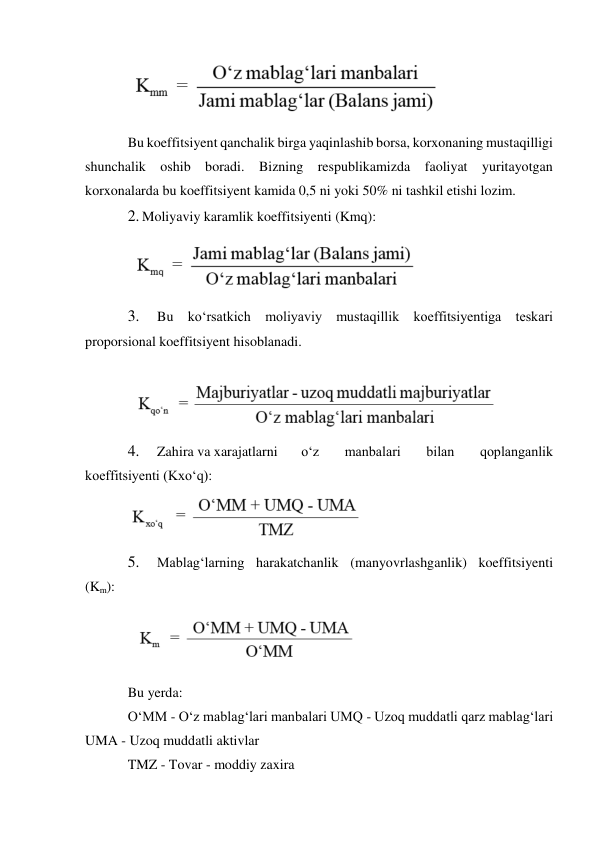  
Bu koeffitsiyent qanchalik birga yaqinlashib borsa, korxonaning mustaqilligi 
shunchalik oshib boradi. Bizning respublikamizda faoliyat yuritayotgan 
korxonalarda bu koeffitsiyent kamida 0,5 ni yoki 50% ni tashkil etishi lozim. 
2. Moliyaviy karamlik koeffitsiyenti (Kmq): 
 
3. 
Bu ko‘rsatkich moliyaviy mustaqillik koeffitsiyentiga teskari 
proporsional koeffitsiyent hisoblanadi. 
 
 
4. 
Zahira va xarajatlarni 
o‘z 
manbalari 
bilan 
qoplanganlik 
koeffitsiyenti (Kxo‘q): 
 
5. 
Mablag‘larning harakatchanlik (manyovrlashganlik) koeffitsiyenti 
(Km): 
 
Bu yerda: 
O‘MM - O‘z mablag‘lari manbalari UMQ - Uzoq muddatli qarz mablag‘lari 
UMA - Uzoq muddatli aktivlar 
TMZ - Tovar - moddiy zaxira 
