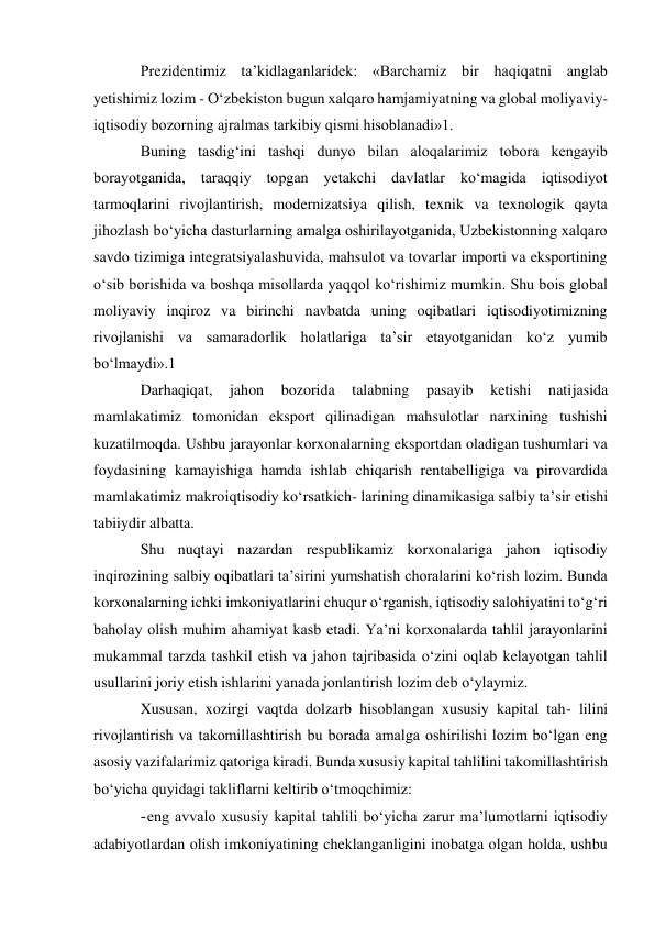 Prezidentimiz ta’kidlaganlaridek: «Barchamiz bir haqiqatni anglab 
yetishimiz lozim - O‘zbekiston bugun xalqaro hamjamiyatning va global moliyaviy-
iqtisodiy bozorning ajralmas tarkibiy qismi hisoblanadi»1. 
Buning tasdig‘ini tashqi dunyo bilan aloqalarimiz tobora kengayib 
borayotganida, taraqqiy topgan yetakchi davlatlar ko‘magida iqtisodiyot 
tarmoqlarini rivojlantirish, modernizatsiya qilish, texnik va texnologik qayta 
jihozlash bo‘yicha dasturlarning amalga oshirilayotganida, Uzbekistonning xalqaro 
savdo tizimiga integratsiyalashuvida, mahsulot va tovarlar importi va eksportining 
o‘sib borishida va boshqa misollarda yaqqol ko‘rishimiz mumkin. Shu bois global 
moliyaviy inqiroz va birinchi navbatda uning oqibatlari iqtisodiyotimizning 
rivojlanishi va samaradorlik holatlariga ta’sir etayotganidan ko‘z yumib 
bo‘lmaydi».1 
Darhaqiqat, 
jahon 
bozorida 
talabning 
pasayib 
ketishi 
natijasida 
mamlakatimiz tomonidan eksport qilinadigan mahsulotlar narxining tushishi 
kuzatilmoqda. Ushbu jarayonlar korxonalarning eksportdan oladigan tushumlari va 
foydasining kamayishiga hamda ishlab chiqarish rentabelligiga va pirovardida 
mamlakatimiz makroiqtisodiy ko‘rsatkich- larining dinamikasiga salbiy ta’sir etishi 
tabiiydir albatta. 
Shu nuqtayi nazardan respublikamiz korxonalariga jahon iqtisodiy 
inqirozining salbiy oqibatlari ta’sirini yumshatish choralarini ko‘rish lozim. Bunda 
korxonalarning ichki imkoniyatlarini chuqur o‘rganish, iqtisodiy salohiyatini to‘g‘ri 
baholay olish muhim ahamiyat kasb etadi. Ya’ni korxonalarda tahlil jarayonlarini 
mukammal tarzda tashkil etish va jahon tajribasida o‘zini oqlab kelayotgan tahlil 
usullarini joriy etish ishlarini yanada jonlantirish lozim deb o‘ylaymiz. 
Xususan, xozirgi vaqtda dolzarb hisoblangan xususiy kapital tah- lilini 
rivojlantirish va takomillashtirish bu borada amalga oshirilishi lozim bo‘lgan eng 
asosiy vazifalarimiz qatoriga kiradi. Bunda xususiy kapital tahlilini takomillashtirish 
bo‘yicha quyidagi takliflarni keltirib o‘tmoqchimiz: 
- eng avvalo xususiy kapital tahlili bo‘yicha zarur ma’lumotlarni iqtisodiy 
adabiyotlardan olish imkoniyatining cheklanganligini inobatga olgan holda, ushbu 
