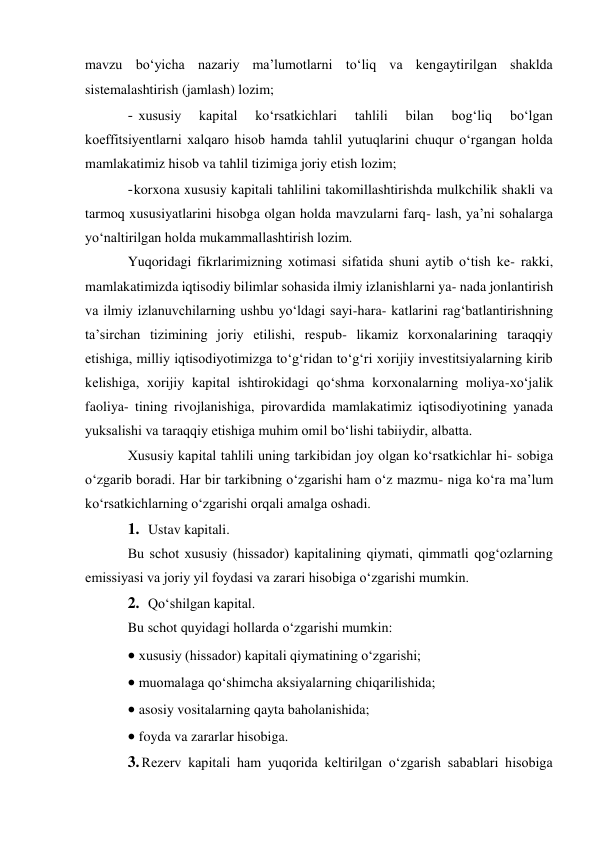 mavzu bo‘yicha nazariy ma’lumotlarni to‘liq va kengaytirilgan shaklda 
sistemalashtirish (jamlash) lozim; 
- xususiy 
kapital 
ko‘rsatkichlari 
tahlili 
bilan 
bog‘liq 
bo‘lgan 
koeffitsiyentlarni xalqaro hisob hamda tahlil yutuqlarini chuqur o‘rgangan holda 
mamlakatimiz hisob va tahlil tizimiga joriy etish lozim; 
- korxona xususiy kapitali tahlilini takomillashtirishda mulkchilik shakli va 
tarmoq xususiyatlarini hisobga olgan holda mavzularni farq- lash, ya’ni sohalarga 
yo‘naltirilgan holda mukammallashtirish lozim. 
Yuqoridagi fikrlarimizning xotimasi sifatida shuni aytib o‘tish ke- rakki, 
mamlakatimizda iqtisodiy bilimlar sohasida ilmiy izlanishlarni ya- nada jonlantirish 
va ilmiy izlanuvchilarning ushbu yo‘ldagi sayi-hara- katlarini rag‘batlantirishning 
ta’sirchan tizimining joriy etilishi, respub- likamiz korxonalarining taraqqiy 
etishiga, milliy iqtisodiyotimizga to‘g‘ridan to‘g‘ri xorijiy investitsiyalarning kirib 
kelishiga, xorijiy kapital ishtirokidagi qo‘shma korxonalarning moliya-xo‘jalik 
faoliya- tining rivojlanishiga, pirovardida mamlakatimiz iqtisodiyotining yanada 
yuksalishi va taraqqiy etishiga muhim omil bo‘lishi tabiiydir, albatta. 
Xususiy kapital tahlili uning tarkibidan joy olgan ko‘rsatkichlar hi- sobiga 
o‘zgarib boradi. Har bir tarkibning o‘zgarishi ham o‘z mazmu- niga ko‘ra ma’lum 
ko‘rsatkichlarning o‘zgarishi orqali amalga oshadi. 
1. Ustav kapitali. 
Bu schot xususiy (hissador) kapitalining qiymati, qimmatli qog‘ozlarning 
emissiyasi va joriy yil foydasi va zarari hisobiga o‘zgarishi mumkin. 
2. Qo‘shilgan kapital. 
Bu schot quyidagi hollarda o‘zgarishi mumkin: 
 xususiy (hissador) kapitali qiymatining o‘zgarishi; 
 muomalaga qo‘shimcha aksiyalarning chiqarilishida; 
 asosiy vositalarning qayta baholanishida; 
 foyda va zararlar hisobiga. 
3. Rezerv kapitali ham yuqorida keltirilgan o‘zgarish sabablari hisobiga 
