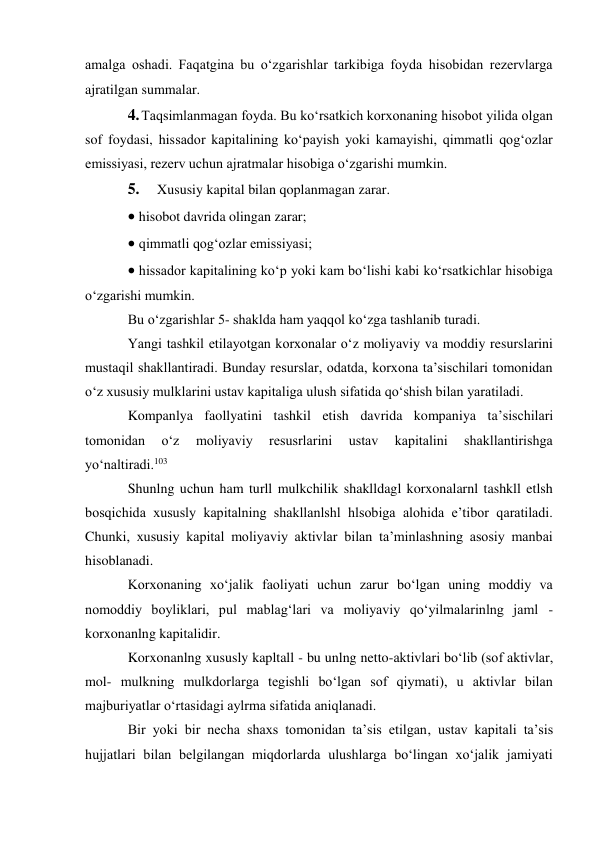 amalga oshadi. Faqatgina bu o‘zgarishlar tarkibiga foyda hisobidan rezervlarga 
ajratilgan summalar. 
4. Taqsimlanmagan foyda. Bu ko‘rsatkich korxonaning hisobot yilida olgan 
sof foydasi, hissador kapitalining ko‘payish yoki kamayishi, qimmatli qog‘ozlar 
emissiyasi, rezerv uchun ajratmalar hisobiga o‘zgarishi mumkin. 
5. 
Xususiy kapital bilan qoplanmagan zarar. 
 hisobot davrida olingan zarar; 
 qimmatli qog‘ozlar emissiyasi; 
 hissador kapitalining ko‘p yoki kam bo‘lishi kabi ko‘rsatkichlar hisobiga 
o‘zgarishi mumkin. 
Bu o‘zgarishlar 5- shaklda ham yaqqol ko‘zga tashlanib turadi. 
Yangi tashkil etilayotgan korxonalar o‘z moliyaviy va moddiy resurslarini 
mustaqil shakllantiradi. Bunday resurslar, odatda, korxona ta’sischilari tomonidan 
o‘z xususiy mulklarini ustav kapitaliga ulush sifatida qo‘shish bilan yaratiladi. 
Kompanlya faollyatini tashkil etish davrida kompaniya ta’sischilari 
tomonidan 
o‘z 
moliyaviy 
resusrlarini 
ustav 
kapitalini 
shakllantirishga 
yo‘naltiradi.103 
Shunlng uchun ham turll mulkchilik shaklldagl korxonalarnl tashkll etlsh 
bosqichida xususly kapitalning shakllanlshl hlsobiga alohida e’tibor qaratiladi. 
Chunki, xususiy kapital moliyaviy aktivlar bilan ta’minlashning asosiy manbai 
hisoblanadi. 
Korxonaning xo‘jalik faoliyati uchun zarur bo‘lgan uning moddiy va 
nomoddiy boyliklari, pul mablag‘lari va moliyaviy qo‘yilmalarinlng jaml - 
korxonanlng kapitalidir. 
Korxonanlng xususly kapltall - bu unlng netto-aktivlari bo‘lib (sof aktivlar, 
mol- mulkning mulkdorlarga tegishli bo‘lgan sof qiymati), u aktivlar bilan 
majburiyatlar o‘rtasidagi aylrma sifatida aniqlanadi. 
Bir yoki bir necha shaxs tomonidan ta’sis etilgan, ustav kapitali ta’sis 
hujjatlari bilan belgilangan miqdorlarda ulushlarga bo‘lingan xo‘jalik jamiyati 
