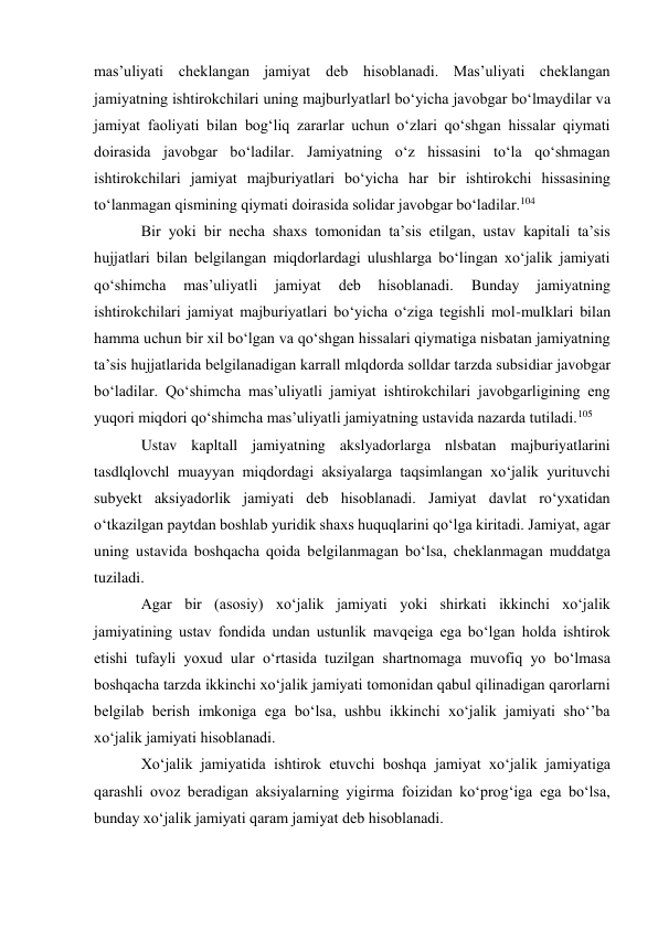 mas’uliyati cheklangan jamiyat deb hisoblanadi. Mas’uliyati cheklangan 
jamiyatning ishtirokchilari uning majburlyatlarl bo‘yicha javobgar bo‘lmaydilar va 
jamiyat faoliyati bilan bog‘liq zararlar uchun o‘zlari qo‘shgan hissalar qiymati 
doirasida javobgar bo‘ladilar. Jamiyatning o‘z hissasini to‘la qo‘shmagan 
ishtirokchilari jamiyat majburiyatlari bo‘yicha har bir ishtirokchi hissasining 
to‘lanmagan qismining qiymati doirasida solidar javobgar bo‘ladilar.104 
Bir yoki bir necha shaxs tomonidan ta’sis etilgan, ustav kapitali ta’sis 
hujjatlari bilan belgilangan miqdorlardagi ulushlarga bo‘lingan xo‘jalik jamiyati 
qo‘shimcha 
mas’uliyatli 
jamiyat 
deb 
hisoblanadi. 
Bunday 
jamiyatning 
ishtirokchilari jamiyat majburiyatlari bo‘yicha o‘ziga tegishli mol-mulklari bilan 
hamma uchun bir xil bo‘lgan va qo‘shgan hissalari qiymatiga nisbatan jamiyatning 
ta’sis hujjatlarida belgilanadigan karrall mlqdorda solldar tarzda subsidiar javobgar 
bo‘ladilar. Qo‘shimcha mas’uliyatli jamiyat ishtirokchilari javobgarligining eng 
yuqori miqdori qo‘shimcha mas’uliyatli jamiyatning ustavida nazarda tutiladi.105 
Ustav kapltall jamiyatning akslyadorlarga nlsbatan majburiyatlarini 
tasdlqlovchl muayyan miqdordagi aksiyalarga taqsimlangan xo‘jalik yurituvchi 
subyekt aksiyadorlik jamiyati deb hisoblanadi. Jamiyat davlat ro‘yxatidan 
o‘tkazilgan paytdan boshlab yuridik shaxs huquqlarini qo‘lga kiritadi. Jamiyat, agar 
uning ustavida boshqacha qoida belgilanmagan bo‘lsa, cheklanmagan muddatga 
tuziladi. 
Agar bir (asosiy) xo‘jalik jamiyati yoki shirkati ikkinchi xo‘jalik 
jamiyatining ustav fondida undan ustunlik mavqeiga ega bo‘lgan holda ishtirok 
etishi tufayli yoxud ular o‘rtasida tuzilgan shartnomaga muvofiq yo bo‘lmasa 
boshqacha tarzda ikkinchi xo‘jalik jamiyati tomonidan qabul qilinadigan qarorlarni 
belgilab berish imkoniga ega bo‘lsa, ushbu ikkinchi xo‘jalik jamiyati sho‘’ba 
xo‘jalik jamiyati hisoblanadi. 
Xo‘jalik jamiyatida ishtirok etuvchi boshqa jamiyat xo‘jalik jamiyatiga 
qarashli ovoz beradigan aksiyalarning yigirma foizidan ko‘prog‘iga ega bo‘lsa, 
bunday xo‘jalik jamiyati qaram jamiyat deb hisoblanadi. 
