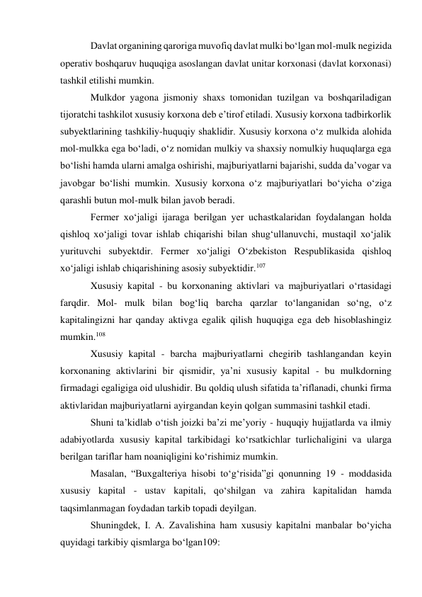 Davlat organining qaroriga muvofiq davlat mulki bo‘lgan mol-mulk negizida 
operativ boshqaruv huquqiga asoslangan davlat unitar korxonasi (davlat korxonasi) 
tashkil etilishi mumkin. 
Mulkdor yagona jismoniy shaxs tomonidan tuzilgan va boshqariladigan 
tijoratchi tashkilot xususiy korxona deb e’tirof etiladi. Xususiy korxona tadbirkorlik 
subyektlarining tashkiliy-huquqiy shaklidir. Xususiy korxona o‘z mulkida alohida 
mol-mulkka ega bo‘ladi, o‘z nomidan mulkiy va shaxsiy nomulkiy huquqlarga ega 
bo‘lishi hamda ularni amalga oshirishi, majburiyatlarni bajarishi, sudda da’vogar va 
javobgar bo‘lishi mumkin. Xususiy korxona o‘z majburiyatlari bo‘yicha o‘ziga 
qarashli butun mol-mulk bilan javob beradi. 
Fermer xo‘jaligi ijaraga berilgan yer uchastkalaridan foydalangan holda 
qishloq xo‘jaligi tovar ishlab chiqarishi bilan shug‘ullanuvchi, mustaqil xo‘jalik 
yurituvchi subyektdir. Fermer xo‘jaligi O‘zbekiston Respublikasida qishloq 
xo‘jaligi ishlab chiqarishining asosiy subyektidir.107 
Xususiy kapital - bu korxonaning aktivlari va majburiyatlari o‘rtasidagi 
farqdir. Mol- mulk bilan bog‘liq barcha qarzlar to‘langanidan so‘ng, o‘z 
kapitalingizni har qanday aktivga egalik qilish huquqiga ega deb hisoblashingiz 
mumkin.108 
Xususiy kapital - barcha majburiyatlarni chegirib tashlangandan keyin 
korxonaning aktivlarini bir qismidir, ya’ni xususiy kapital - bu mulkdorning 
firmadagi egaligiga oid ulushidir. Bu qoldiq ulush sifatida ta’riflanadi, chunki firma 
aktivlaridan majburiyatlarni ayirgandan keyin qolgan summasini tashkil etadi. 
Shuni ta’kidlab o‘tish joizki ba’zi me’yoriy - huquqiy hujjatlarda va ilmiy 
adabiyotlarda xususiy kapital tarkibidagi ko‘rsatkichlar turlichaligini va ularga 
berilgan tariflar ham noaniqligini ko‘rishimiz mumkin. 
Masalan, “Buxgalteriya hisobi to‘g‘risida”gi qonunning 19 - moddasida 
xususiy kapital - ustav kapitali, qo‘shilgan va zahira kapitalidan hamda 
taqsimlanmagan foydadan tarkib topadi deyilgan. 
Shuningdek, I. A. Zavalishina ham xususiy kapitalni manbalar bo‘yicha 
quyidagi tarkibiy qismlarga bo‘lgan109: 
