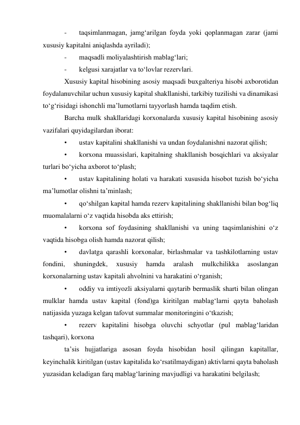 - 
taqsimlanmagan, jamg‘arilgan foyda yoki qoplanmagan zarar (jami 
xususiy kapitalni aniqlashda ayriladi); 
- 
maqsadli moliyalashtirish mablag‘lari; 
- 
kelgusi xarajatlar va to‘lovlar rezervlari. 
Xususiy kapital hisobining asosiy maqsadi buxgalteriya hisobi axborotidan 
foydalanuvchilar uchun xususiy kapital shakllanishi, tarkibiy tuzilishi va dinamikasi 
to‘g‘risidagi ishonchli ma’lumotlarni tayyorlash hamda taqdim etish. 
Barcha mulk shakllaridagi korxonalarda xususiy kapital hisobining asosiy 
vazifalari quyidagilardan iborat: 
• 
ustav kapitalini shakllanishi va undan foydalanishni nazorat qilish; 
• 
korxona muassislari, kapitalning shakllanish bosqichlari va aksiyalar 
turlari bo‘yicha axborot to‘plash; 
• 
ustav kapitalining holati va harakati xususida hisobot tuzish bo‘yicha 
ma’lumotlar olishni ta’minlash; 
• 
qo‘shilgan kapital hamda rezerv kapitalining shakllanishi bilan bog‘liq 
muomalalarni o‘z vaqtida hisobda aks ettirish; 
• 
korxona sof foydasining shakllanishi va uning taqsimlanishini o‘z 
vaqtida hisobga olish hamda nazorat qilish; 
• 
davlatga qarashli korxonalar, birlashmalar va tashkilotlarning ustav 
fondini, 
shuningdek, 
xususiy 
hamda 
aralash 
mulkchilikka 
asoslangan 
korxonalarning ustav kapitali ahvolnini va harakatini o‘rganish; 
• 
oddiy va imtiyozli aksiyalarni qaytarib bermaslik sharti bilan olingan 
mulklar hamda ustav kapital (fond)ga kiritilgan mablag‘larni qayta baholash 
natijasida yuzaga kelgan tafovut summalar monitoringini o‘tkazish; 
• 
rezerv kapitalini hisobga oluvchi schyotlar (pul mablag‘laridan 
tashqari), korxona 
ta’sis hujjatlariga asosan foyda hisobidan hosil qilingan kapitallar, 
keyinchalik kiritilgan (ustav kapitalida ko‘rsatilmaydigan) aktivlarni qayta baholash 
yuzasidan keladigan farq mablag‘larining mavjudligi va harakatini belgilash; 
