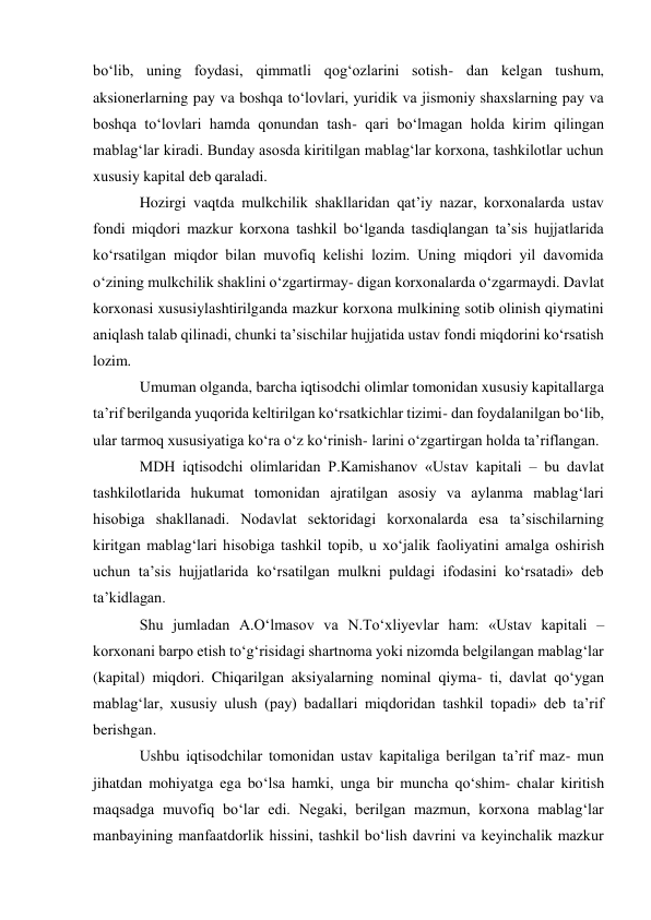 bo‘lib, uning foydasi, qimmatli qog‘ozlarini sotish- dan kelgan tushum, 
aksionerlarning pay va boshqa to‘lovlari, yuridik va jismoniy shaxslarning pay va 
boshqa to‘lovlari hamda qonundan tash- qari bo‘lmagan holda kirim qilingan 
mablag‘lar kiradi. Bunday asosda kiritilgan mablag‘lar korxona, tashkilotlar uchun 
xususiy kapital deb qaraladi. 
Hozirgi vaqtda mulkchilik shakllaridan qat’iy nazar, korxonalarda ustav 
fondi miqdori mazkur korxona tashkil bo‘lganda tasdiqlangan ta’sis hujjatlarida 
ko‘rsatilgan miqdor bilan muvofiq kelishi lozim. Uning miqdori yil davomida 
o‘zining mulkchilik shaklini o‘zgartirmay- digan korxonalarda o‘zgarmaydi. Davlat 
korxonasi xususiylashtirilganda mazkur korxona mulkining sotib olinish qiymatini 
aniqlash talab qilinadi, chunki ta’sischilar hujjatida ustav fondi miqdorini ko‘rsatish 
lozim. 
Umuman olganda, barcha iqtisodchi olimlar tomonidan xususiy kapitallarga 
ta’rif berilganda yuqorida keltirilgan ko‘rsatkichlar tizimi- dan foydalanilgan bo‘lib, 
ular tarmoq xususiyatiga ko‘ra o‘z ko‘rinish- larini o‘zgartirgan holda ta’riflangan. 
MDH iqtisodchi olimlaridan P.Kamishanov «Ustav kapitali – bu davlat 
tashkilotlarida hukumat tomonidan ajratilgan asosiy va aylanma mablag‘lari 
hisobiga shakllanadi. Nodavlat sektoridagi korxonalarda esa ta’sischilarning 
kiritgan mablag‘lari hisobiga tashkil topib, u xo‘jalik faoliyatini amalga oshirish 
uchun ta’sis hujjatlarida ko‘rsatilgan mulkni puldagi ifodasini ko‘rsatadi» deb 
ta’kidlagan. 
Shu jumladan A.O‘lmasov va N.To‘xliyevlar ham: «Ustav kapitali – 
korxonani barpo etish to‘g‘risidagi shartnoma yoki nizomda belgilangan mablag‘lar 
(kapital) miqdori. Chiqarilgan aksiyalarning nominal qiyma- ti, davlat qo‘ygan 
mablag‘lar, xususiy ulush (pay) badallari miqdoridan tashkil topadi» deb ta’rif 
berishgan. 
Ushbu iqtisodchilar tomonidan ustav kapitaliga berilgan ta’rif maz- mun 
jihatdan mohiyatga ega bo‘lsa hamki, unga bir muncha qo‘shim- chalar kiritish 
maqsadga muvofiq bo‘lar edi. Negaki, berilgan mazmun, korxona mablag‘lar 
manbayining manfaatdorlik hissini, tashkil bo‘lish davrini va keyinchalik mazkur 
