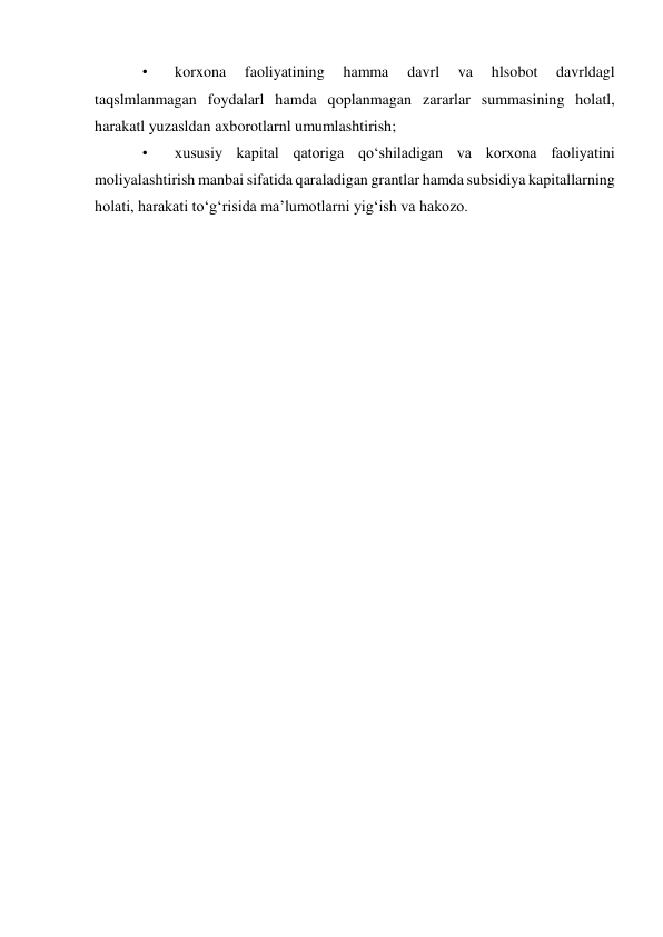 • 
korxona 
faoliyatining 
hamma 
davrl 
va 
hlsobot 
davrldagl 
taqslmlanmagan foydalarl hamda qoplanmagan zararlar summasining holatl, 
harakatl yuzasldan axborotlarnl umumlashtirish; 
• 
xususiy kapital qatoriga qo‘shiladigan va korxona faoliyatini 
moliyalashtirish manbai sifatida qaraladigan grantlar hamda subsidiya kapitallarning 
holati, harakati to‘g‘risida ma’lumotlarni yig‘ish va hakozo. 
 
 
