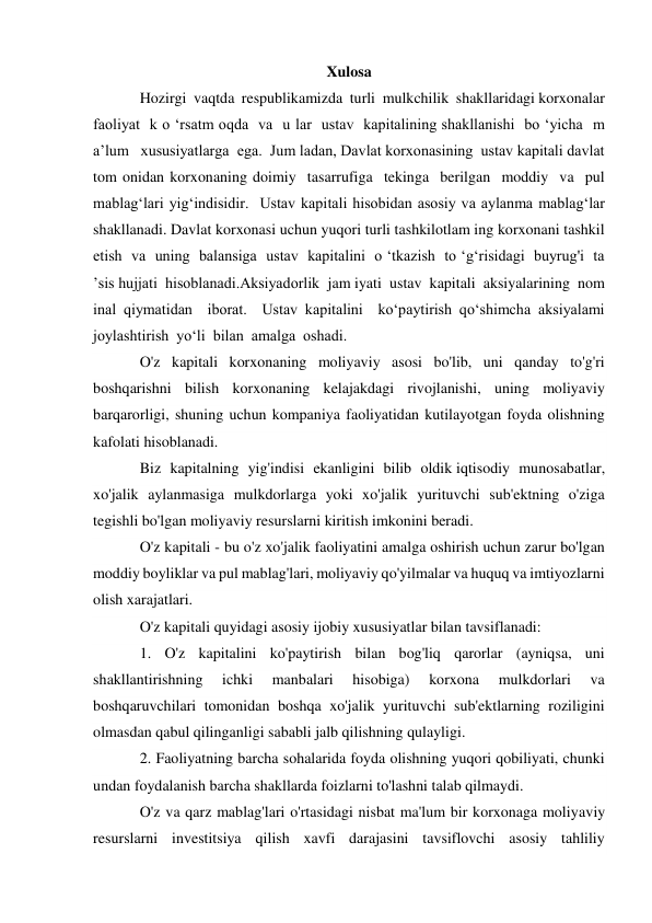 Xulosa 
Hozirgi  vaqtda  respublikamizda  turli  mulkchilik  shakllaridagi korxonalar  
faoliyat  k o ‘rsatm oqda  va  u lar  ustav  kapitalining shakllanishi  bo ‘yicha  m 
a’lum   xususiyatlarga  ega.  Jum ladan, Davlat korxonasining  ustav kapitali davlat 
tom onidan korxonaning doimiy  tasarrufiga  tekinga  berilgan  moddiy  va  pul  
mablag‘lari yig‘indisidir.  Ustav kapitali hisobidan asosiy va aylanma mablag‘lar 
shakllanadi. Davlat korxonasi uchun yuqori turli tashkilotlam ing korxonani tashkil  
etish  va  uning  balansiga  ustav  kapitalini  o ‘tkazish  to ‘g‘risidagi  buyrug'i  ta 
’sis hujjati  hisoblanadi.Aksiyadorlik  jam iyati  ustav  kapitali  aksiyalarining  nom 
inal qiymatidan  iborat.  Ustav kapitalini  ko‘paytirish qo‘shimcha aksiyalami  
joylashtirish  yo‘li  bilan  amalga  oshadi. 
O'z kapitali korxonaning moliyaviy asosi bo'lib, uni qanday to'g'ri 
boshqarishni bilish korxonaning kelajakdagi rivojlanishi, uning moliyaviy 
barqarorligi, shuning uchun kompaniya faoliyatidan kutilayotgan foyda olishning 
kafolati hisoblanadi. 
Biz kapitalning yig'indisi ekanligini bilib oldik iqtisodiy munosabatlar, 
xo'jalik aylanmasiga mulkdorlarga yoki xo'jalik yurituvchi sub'ektning o'ziga 
tegishli bo'lgan moliyaviy resurslarni kiritish imkonini beradi. 
O'z kapitali - bu o'z xo'jalik faoliyatini amalga oshirish uchun zarur bo'lgan 
moddiy boyliklar va pul mablag'lari, moliyaviy qo'yilmalar va huquq va imtiyozlarni 
olish xarajatlari. 
O'z kapitali quyidagi asosiy ijobiy xususiyatlar bilan tavsiflanadi: 
1. O'z kapitalini ko'paytirish bilan bog'liq qarorlar (ayniqsa, uni 
shakllantirishning 
ichki 
manbalari 
hisobiga) 
korxona 
mulkdorlari 
va 
boshqaruvchilari tomonidan boshqa xo'jalik yurituvchi sub'ektlarning roziligini 
olmasdan qabul qilinganligi sababli jalb qilishning qulayligi. 
2. Faoliyatning barcha sohalarida foyda olishning yuqori qobiliyati, chunki 
undan foydalanish barcha shakllarda foizlarni to'lashni talab qilmaydi. 
O'z va qarz mablag'lari o'rtasidagi nisbat ma'lum bir korxonaga moliyaviy 
resurslarni investitsiya qilish xavfi darajasini tavsiflovchi asosiy tahliliy 
