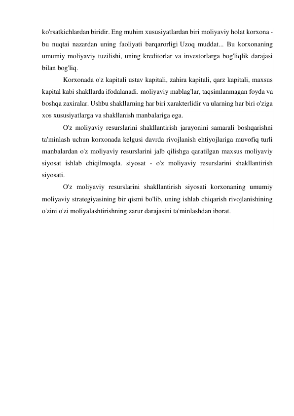 ko'rsatkichlardan biridir. Eng muhim xususiyatlardan biri moliyaviy holat korxona - 
bu nuqtai nazardan uning faoliyati barqarorligi Uzoq muddat... Bu korxonaning 
umumiy moliyaviy tuzilishi, uning kreditorlar va investorlarga bog'liqlik darajasi 
bilan bog'liq. 
Korxonada o'z kapitali ustav kapitali, zahira kapitali, qarz kapitali, maxsus 
kapital kabi shakllarda ifodalanadi. moliyaviy mablag'lar, taqsimlanmagan foyda va 
boshqa zaxiralar. Ushbu shakllarning har biri xarakterlidir va ularning har biri o'ziga 
xos xususiyatlarga va shakllanish manbalariga ega. 
O'z moliyaviy resurslarini shakllantirish jarayonini samarali boshqarishni 
ta'minlash uchun korxonada kelgusi davrda rivojlanish ehtiyojlariga muvofiq turli 
manbalardan o'z moliyaviy resurslarini jalb qilishga qaratilgan maxsus moliyaviy 
siyosat ishlab chiqilmoqda. siyosat - o'z moliyaviy resurslarini shakllantirish 
siyosati. 
O'z moliyaviy resurslarini shakllantirish siyosati korxonaning umumiy 
moliyaviy strategiyasining bir qismi bo'lib, uning ishlab chiqarish rivojlanishining 
o'zini o'zi moliyalashtirishning zarur darajasini ta'minlashdan iborat. 
