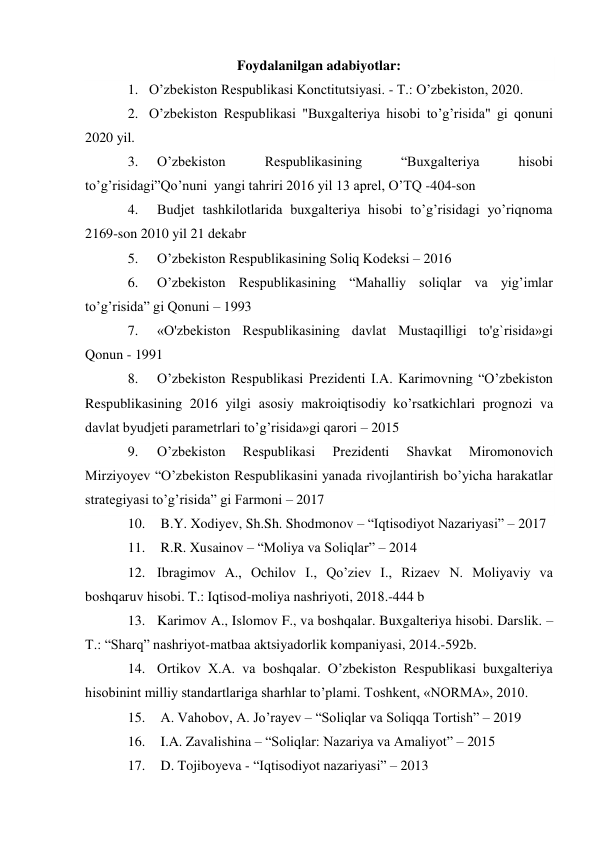 Foydalanilgan adabiyotlar: 
1. O’zbekiston Respublikasi Konctitutsiyasi. - T.: O’zbekiston, 2020. 
2. O’zbekiston Respublikasi "Buxgalteriya hisobi to’g’risida" gi qonuni 
2020 yil. 
3. 
O’zbekiston 
Respublikasining 
“Buxgalteriya 
hisobi 
to’g’risidagi”Qo’nuni  yangi tahriri 2016 yil 13 aprel, O’TQ -404-son 
4. 
Budjet tashkilotlarida buxgalteriya hisobi to’g’risidagi yo’riqnoma 
2169-son 2010 yil 21 dekabr 
5. 
O’zbekiston Respublikasining Soliq Kodeksi – 2016 
6. 
O’zbekiston Respublikasining “Mahalliy soliqlar va yig’imlar 
to’g’risida” gi Qonuni – 1993 
7. 
«O'zbekiston Respublikasining davlat Mustaqilligi to'g`risida»gi 
Qonun - 1991 
8. 
O’zbekiston Respublikasi Prezidenti I.A. Karimovning “O’zbekiston 
Respublikasining 2016 yilgi asosiy makroiqtisodiy ko’rsatkichlari prognozi va 
davlat byudjeti parametrlari to’g’risida»gi qarori – 2015 
9. 
O’zbekiston 
Respublikasi 
Prezidenti 
Shavkat 
Miromonovich 
Mirziyoyev “O’zbekiston Respublikasini yanada rivojlantirish bo’yicha harakatlar 
strategiyasi to’g’risida” gi Farmoni – 2017 
10.  B.Y. Xodiyev, Sh.Sh. Shodmonov – “Iqtisodiyot Nazariyasi” – 2017 
11.  R.R. Xusainov – “Moliya va Soliqlar” – 2014 
12. Ibragimov A., Ochilov I., Qo’ziev I., Rizaev N. Moliyaviy va 
boshqaruv hisobi. T.: Iqtisod-moliya nashriyoti, 2018.-444 b 
13. Karimov A., Islomov F., va boshqalar. Buxgalteriya hisobi. Darslik. – 
T.: “Sharq” nashriyot-matbaa aktsiyadorlik kompaniyasi, 2014.-592b. 
14. Ortikov X.A. va boshqalar. O’zbekiston Respublikasi buxgalteriya 
hisobinint milliy standartlariga sharhlar to’plami. Toshkent, «NORMA», 2010. 
15.  A. Vahobov, A. Jo’rayev – “Soliqlar va Soliqqa Tortish” – 2019 
16.  I.A. Zavalishina – “Soliqlar: Nazariya va Amaliyot” – 2015 
17.  D. Tojiboyeva - “Iqtisodiyot nazariyasi” – 2013 
