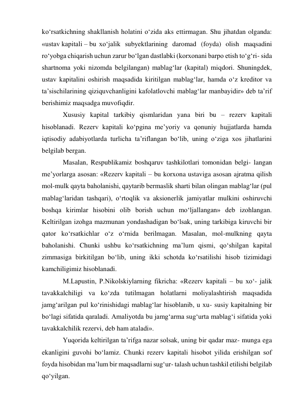 ko‘rsatkichning shakllanish holatini o‘zida aks ettirmagan. Shu jihatdan olganda: 
«ustav kapitali – bu xo‘jalik subyektlarining daromad (foyda) olish maqsadini 
ro‘yobga chiqarish uchun zarur bo‘lgan dastlabki (korxonani barpo etish to‘g‘ri- sida 
shartnoma yoki nizomda belgilangan) mablag‘lar (kapital) miqdori. Shuningdek, 
ustav kapitalini oshirish maqsadida kiritilgan mablag‘lar, hamda o‘z kreditor va 
ta’sischilarining qiziquvchanligini kafolatlovchi mablag‘lar manbayidir» deb ta’rif 
berishimiz maqsadga muvofiqdir. 
Xususiy kapital tarkibiy qismlaridan yana biri bu – rezerv kapitali 
hisoblanadi. Rezerv kapitali ko‘pgina me’yoriy va qonuniy hujjatlarda hamda 
iqtisodiy adabiyotlarda turlicha ta’riflangan bo‘lib, uning o‘ziga xos jihatlarini 
belgilab bergan. 
Masalan, Respublikamiz boshqaruv tashkilotlari tomonidan belgi- langan 
me’yorlarga asosan: «Rezerv kapitali – bu korxona ustaviga asosan ajratma qilish 
mol-mulk qayta baholanishi, qaytarib bermaslik sharti bilan olingan mablag‘lar (pul 
mablag‘laridan tashqari), o‘rtoqlik va aksionerlik jamiyatlar mulkini oshiruvchi 
boshqa kirimlar hisobini olib borish uchun mo‘ljallangan» deb izohlangan. 
Keltirilgan izohga mazmunan yondashadigan bo‘lsak, uning tarkibiga kiruvchi bir 
qator ko‘rsatkichlar o‘z o‘rnida berilmagan. Masalan, mol-mulkning qayta 
baholanishi. Chunki ushbu ko‘rsatkichning ma’lum qismi, qo‘shilgan kapital 
zimmasiga birkitilgan bo‘lib, uning ikki schotda ko‘rsatilishi hisob tizimidagi 
kamchiligimiz hisoblanadi. 
M.Lapustin, P.Nikolskiylarning fikricha: «Rezerv kapitali – bu xo‘- jalik 
tavakkalchiligi va ko‘zda tutilmagan holatlarni moliyalashtirish maqsadida 
jamg‘arilgan pul ko‘rinishidagi mablag‘lar hisoblanib, u xu- susiy kapitalning bir 
bo‘lagi sifatida qaraladi. Amaliyotda bu jamg‘arma sug‘urta mablag‘i sifatida yoki 
tavakkalchilik rezervi, deb ham ataladi». 
Yuqorida keltirilgan ta’rifga nazar solsak, uning bir qadar maz- munga ega 
ekanligini guvohi bo‘lamiz. Chunki rezerv kapitali hisobot yilida erishilgan sof 
foyda hisobidan ma’lum bir maqsadlarni sug‘ur- talash uchun tashkil etilishi belgilab 
qo‘yilgan. 
