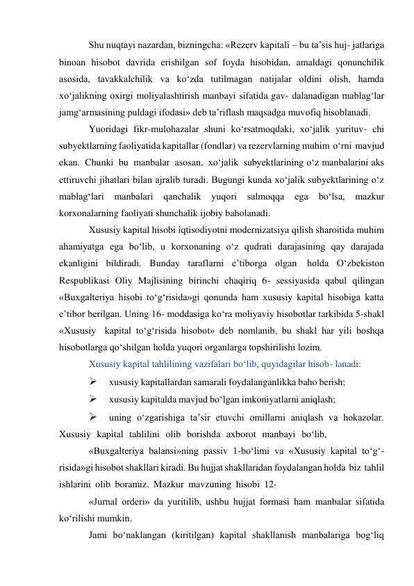 Shu nuqtayi nazardan, bizningcha: «Rezerv kapitali – bu ta’sis huj- jatlariga 
binoan hisobot davrida erishilgan sof foyda hisobidan, amaldagi qonunchilik 
asosida, tavakkalchilik va ko‘zda tutilmagan natijalar oldini olish, hamda 
xo‘jalikning oxirgi moliyalashtirish manbayi sifatida gav- dalanadigan mablag‘lar 
jamg‘armasining puldagi ifodasi» deb ta’riflash maqsadga muvofiq hisoblanadi. 
Yuoridagi fikr-mulohazalar shuni ko‘rsatmoqdaki, xo‘jalik yurituv- chi 
subyektlarning faoliyatida kapitallar (fondlar) va rezervlarning muhim o‘rni mavjud 
ekan. Chunki bu manbalar asosan, xo‘jalik subyektlarining o‘z manbalarini aks 
ettiruvchi jihatlari bilan ajralib turadi. Bugungi kunda xo‘jalik subyektlarining o‘z 
mablag‘lari manbalari qanchalik yuqori salmoqqa 
ega 
bo‘lsa, mazkur 
korxonalarning faoliyati shunchalik ijobiy baholanadi. 
Xususiy kapital hisobi iqtisodiyotni modernizatsiya qilish sharoitida muhim 
ahamiyatga ega bo‘lib, u korxonaning o‘z qudrati darajasining qay darajada 
ekanligini bildiradi. Bunday taraflarni e’tiborga olgan holda O‘zbekiston 
Respublikasi Oliy Majlisining birinchi chaqiriq 6- sessiyasida qabul qilingan 
«Buxgalteriya hisobi to‘g‘risida»gi qonunda ham xususiy kapital hisobiga katta 
e’tibor berilgan. Uning 16- moddasiga ko‘ra moliyaviy hisobotlar tarkibida 5-shakl 
«Xususiy kapital to‘g‘risida hisobot» deb nomlanib, bu shakl har yili boshqa 
hisobotlarga qo‘shilgan holda yuqori organlarga topshirilishi lozim. 
Xususiy kapital tahlilining vazifalari bo‘lib, quyidagilar hisob- lanadi: 
 
xususiy kapitallardan samarali foydalanganlikka baho berish; 
 
xususiy kapitalda mavjud bo‘lgan imkoniyatlarni aniqlash; 
 
uning o‘zgarishiga ta’sir etuvchi omillarni aniqlash va hokazolar. 
Xususiy kapital tahlilini olib borishda axborot manbayi bo‘lib, 
«Buxgalteriya balansi»ning passiv 1-bo‘limi va «Xususiy kapital to‘g‘- 
risida»gi hisobot shakllari kiradi. Bu hujjat shakllaridan foydalangan holda biz tahlil 
ishlarini olib boramiz. Mazkur mavzuning hisobi 12- 
«Jurnal orderi» da yuritilib, ushbu hujjat formasi ham manbalar sifatida 
ko‘rilishi mumkin. 
Jami bo‘naklangan (kiritilgan) kapital shakllanish manbalariga bog‘liq 
