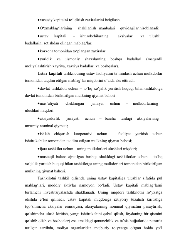  xususiy kapitalni to‘ldirish zaxiralarini belgilash. 
 O‘z mablag‘larining 
shakllanish manbalari 
quyidagilar hisoblanadi: 
 ustav 
kapitali 
– 
ishtirokchilarning 
aksiyalari 
va 
ulushli 
badallarini sotishdan olingan mablag‘lar; 
 korxona tomonidan to‘plangan zaxiralar; 
 yuridik 
va 
jismoniy 
shaxslarning 
boshqa 
badallari 
(maqsadli 
moliyalashtirish xayriya, xayriya badallari va boshqalar). 
Ustav kapitali tashkilotning ustav faoliyatini ta’minlash uchun mulkdorlar 
tomonidan taqdim etilgan mablag‘lar miqdorini o‘zida aks ettiradi: 
 davlat tashkiloti uchun – to‘liq xo‘jalik yuritish huquqi bilan tashkilotga 
davlat tomonidan biriktirilgan mulkning qiymat bahosi; 
 mas’uliyati 
cheklangan 
jamiyat 
uchun 
– 
mulkdorlarning 
ulushlari miqdori; 
 aksiyadorlik 
jamiyati 
uchun 
– barcha 
turdagi 
aksiyalarning 
umumiy nominal qiymati; 
 ishlab 
chiqarish 
kooperativi 
uchun 
– 
faoliyat 
yuritish 
uchun 
ishtirokchilar tomonidan taqdim etilgan mulkning qiymat bahosi; 
 ijara tashkilot uchun – uning mulkdorlari ulushlari miqdori; 
 mustaqil balans ajratilgan boshqa shakldagi tashkilotlar uchun – to‘liq 
xo‘jalik yuritish huquqi bilan tashkilotga uning mulkdorlari tomonidan biriktirilgan 
mulkning qiymat bahosi. 
Tashkilotni tashkil qilishda uning ustav kapitaliga ulushlar sifatida pul 
mablag‘lari, moddiy aktivlar namoyon bo‘ladi. Ustav kapitali mablag‘larni 
birlamchi investitsiyalashda shakllanadi. Uning miqdori tashkilotni ro‘yxatga 
olishda e’lon qilinadi, ustav kapitali miqdoriga ixtiyoriy tuzatish kiritishga 
(qo‘shimcha aksiyalar emissiyasi, aksiyalarning nominal qiymatini pasaytirish, 
qo‘shimcha ulush kiritish, yangi ishtirokchini qabul qilish, foydaning bir qismini 
qo‘shib olish va boshqalar) esa amaldagi qonunchilik va ta’sis hujjatlarida nazarda 
tutilgan tartibda, moliya organlaridan majburiy ro‘yxatga o‘tgan holda yo‘l 
