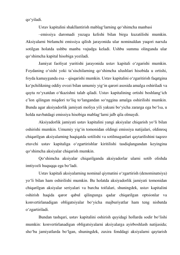 qo‘yiladi. 
Ustav kapitalini shakllantirish mablag‘larning qo‘shimcha manbasi 
–emissiya daromadi yuzaga kelishi bilan birga kuzatilishi mumkin. 
Aksiyalarni birlamchi emissiya qilish jarayonida ular nominaldan yuqori narxda 
sotilgan holatda ushbu manba vujudga keladi. Ushbu summa olinganda ular 
qo‘shimcha kapital hisobiga yoziladi. 
Jamiyat faoliyat yuritishi jarayonida ustav kapitali o‘zgarishi mumkin. 
Foydaning o‘sishi yoki ta’sischilarning qo‘shimcha ulushlari hisobida u ortishi, 
foyda kamayganda esa – qisqarishi mumkin. Ustav kapitalini o‘zgaritirish faqatgina 
ko‘pchilikning oddiy ovozi bilan umumiy yig‘in qarori asosida amalga oshiriladi va 
qayta ro‘yxatdan o‘tkazishni talab qiladi. Ustav kapitalining ortishi boshlang‘ich 
e’lon qilingan miqdori to‘liq to‘langandan so‘nggina amalga oshirilishi mumkin. 
Bunda agar aksiyadorlik jamiyati moliya yili yakuni bo‘yicha zararga ega bo‘lsa, u 
holda navbatdagi emissiya hisobiga mablag‘larni jalb qila olmaydi. 
Aksiyadorlik jamiyati ustav kapitalini yangi aksiyalar chiqarish yo‘li bilan 
oshirishi mumkin. Umumiy yig‘in tomonidan oldingi emissiya natijalari, oldinroq 
chiqarilgan aksiyalarning haqiqatda sotilishi va sotilmaganlari qaytarilishini taqozo 
etuvchi ustav kapitaliga o‘zgartirishlar kiritilishi tasdiqlangandan keyingina 
qo‘shimcha aksiyalar chiqarish mumkin. 
Qo‘shimcha aksiyalar chiqarilganda aksiyadorlar ularni sotib olishda 
imtiyozli huquqqa ega bo‘ladi. 
Ustav kapitali aksiyalarning nominal qiymatini o‘zgartirish (denominatsiya) 
yo‘li bilan ham oshirilishi mumkin. Bu holatda aksiyadorlik jamiyati tomonidan 
chiqarilgan aksiyalar seriyalari va barcha toifalari, shuningdek, ustav kapitalini 
oshirish haqida qaror qabul qilingunga qadar chiqarilgan optsionlar va 
konvertirlanadigan obligatsiyalar bo‘yicha majburiyatlar ham teng nisbatda 
o‘zgartiriladi. 
Bundan tashqari, ustav kapitalini oshirish quyidagi hollarda sodir bo‘lishi 
mumkin: konvertirlanadigan obligatsiyalarni aksiyalarga ayirboshlash natijasida; 
sho‘ba jamiyatlarda bo‘lgan, shuningdek, zaxira fonddagi aksiyalarni qaytarish 
