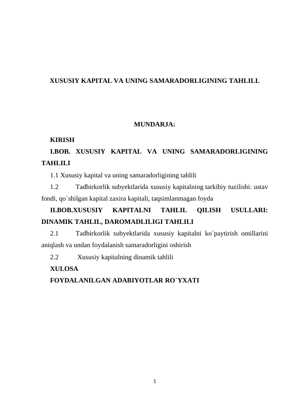 XUSUSIY KAPITAL VA UNING SAMARADORLIGINING TAHLILI.
MUNDARJA:
KIRISH
I.BOB. XUSUSIY  KAPITAL  VA  UNING  SAMARADORLIGINING
TAHLILI
1.1 Xususiy kapital va uning samaradorligining tahlili
1.2
Tadbirkorlik subyektlarida xususiy kapitalning tarkibiy tuzilishi: ustav
fondi, qo`shilgan kapital zaxira kapitali, taqsimlanmagan foyda
II.BOB.XUSUSIY  KAPITALNI  TAHLIL  QILISH  USULLARI:
DINAMIK TAHLIL, DAROMADLILIGI TAHLILI 
2.1
Tadbirkorlik subyektlarida xususiy kapitalni ko`paytirish omillarini
aniqlash va undan foydalanish samaradorligini oshirish
2.2
 Xususiy kapitalning dinamik tahlili
XULOSA
FOYDALANILGAN ADABIYOTLAR RO`YXATI
1
