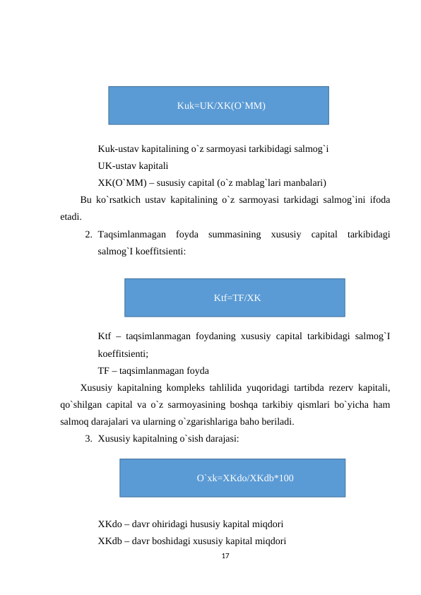 Kuk-ustav kapitalining o`z sarmoyasi tarkibidagi salmog`i
UK-ustav kapitali
XK(O`MM) – sususiy capital (o`z mablag`lari manbalari)
Bu ko`rsatkich ustav kapitalining o`z sarmoyasi tarkidagi salmog`ini ifoda
etadi. 
2. Taqsimlanmagan  foyda  summasining  xususiy  capital  tarkibidagi
salmog`I koeffitsienti:
Ktf – taqsimlanmagan foydaning xususiy capital tarkibidagi salmog`I
koeffitsienti;
TF – taqsimlanmagan foyda
Xususiy kapitalning kompleks tahlilida yuqoridagi tartibda rezerv kapitali,
qo`shilgan capital va o`z sarmoyasining boshqa tarkibiy qismlari bo`yicha ham
salmoq darajalari va ularning o`zgarishlariga baho beriladi.
3. Xususiy kapitalning o`sish darajasi:
XKdo – davr ohiridagi hususiy kapital miqdori
XKdb – davr boshidagi xususiy kapital miqdori
17
Kuk=UK/XK(O`MM)
Ktf=TF/XK
O`xk=XKdo/XKdb*100
