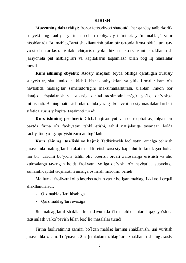 KIRISH
Mavzuning dolzarbligi: Bozor iqtisodiyoti sharoitida har qanday tadbirkorlik
subyektining faoliyat yuritishi  uchun moliyaviy ta`minot, ya`ni mablag` zarur
hisoblanadi. Bu mablag`larni shakllantirish bilan bir qatorda firma oldida uni qay
yo`sinda  sarflash,  ishlab  chiqarish  yoki  hizmat  ko`rsatishni  shakllantirish
jarayonida  pul  mablag`lari  va  kapitallarni  taqsimlash  bilan  bog`liq  masalalar
turadi. 
Kurs ishining obyekti: Asosiy maqsadi foyda olishga qaratilgan xususiy
subyektlar, shu jumladan, kichik biznes subyektlari va yirik firmalar ham o`z
navbatida  mablag`lar  samaradorligini  maksimallashtirish,  ulardan  imkon  bor
darajada  foydalanish  va  xususiy  kapital  taqsimotini  to`g`ri  yo`lga  qo`yishga
intilishadi. Buning natijasida ular oldida yuzaga keluvchi asosiy masalalardan biri
sifatida xususiy kapital taqsimoti turadi.
Kurs ishining  predmeti:  Global iqtisodiyot va sof raqobat avj olgan bir
paytda  firma  o`z  faoliyatini  tahlil  etishi,  tahlil  natijalariga  tayangan  holda
faoliyatini yo`lga qo`yishi zarurati tug`iladi.
Kurs ishining  tuzilishi va hajmi: Tadbirkorlik faoliyatini amalga oshirish
jarayonida mablag`lar harakatini tahlil etish xususiy kapitalni turkumlagan holda
har bir turkumi bo`yicha tahlil olib boorish orqali xulosalarga erishish va shu
xulosalarga tayangan holda faoliyatni yo`lga qo`yish, o`z navbatida subyektga
samarali capital taqsimotini amalga oshirish imkonini beradi.
Ma`lumki faoliyatni olib boorish uchun zarur bo`lgan mablag` ikki yo`l orqali
shakllantiriladi:
-
O`z mablag`lari hisobiga
-
Qarz mablag`lari evaziga
Bu mablag`larni shakllantirish davomida firma oldida ularni qay yo`sinda
taqsimlash va ko`payish bilan bog`liq masalalar turadi.
Firma faoliyatining zamini bo`lgan mablag`larning shakllanishi uni yuritish
jarayonida kata ro`l o`ynaydi. Shu jumladan mablag`larni shakllantirishning asosiy
2
