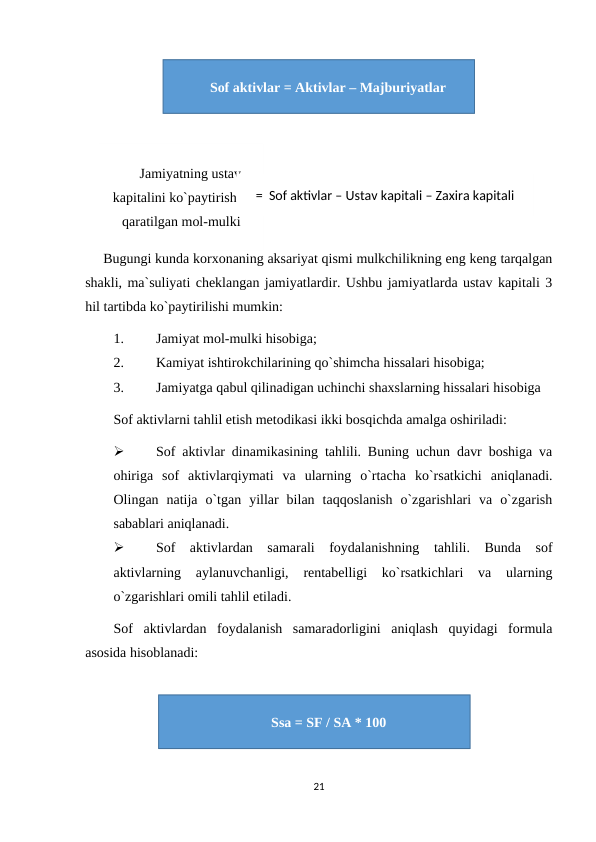 Bugungi kunda korxonaning aksariyat qismi mulkchilikning eng keng tarqalgan
shakli, ma`suliyati cheklangan jamiyatlardir. Ushbu jamiyatlarda ustav kapitali 3
hil tartibda ko`paytirilishi mumkin:
1.
Jamiyat mol-mulki hisobiga;
2.
Kamiyat ishtirokchilarining qo`shimcha hissalari hisobiga;
3.
Jamiyatga qabul qilinadigan uchinchi shaxslarning hissalari hisobiga
Sof aktivlarni tahlil etish metodikasi ikki bosqichda amalga oshiriladi:

Sof aktivlar dinamikasining tahlili. Buning uchun davr boshiga va
ohiriga  sof  aktivlarqiymati  va  ularning  o`rtacha  ko`rsatkichi  aniqlanadi.
Olingan  natija  o`tgan  yillar  bilan  taqqoslanish  o`zgarishlari  va  o`zgarish
sabablari aniqlanadi.

Sof  aktivlardan  samarali  foydalanishning  tahlili.  Bunda  sof
aktivlarning  aylanuvchanligi,  rentabelligi  ko`rsatkichlari  va  ularning
o`zgarishlari omili tahlil etiladi.
Sof  aktivlardan  foydalanish  samaradorligini  aniqlash  quyidagi  formula
asosida hisoblanadi: 
21
Jamiyatning ustav
kapitalini ko`paytirishga
qaratilgan mol-mulki
=  Sof aktivlar – Ustav kapitali – Zaxira kapitali
Sof aktivlar = Aktivlar – Majburiyatlar
Ssa = SF / SA * 100
