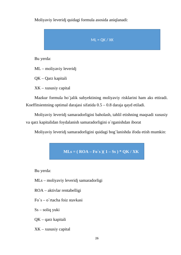 Moliyaviy leveridj quidagi formula asosida aniqlanadi:
Bu yerda:
ML – moliyaviy leveridj
QK – Qarz kapitali
XK – xususiy capital
Mazkur formula ho`jalik subyektining moliyaviy risklarini ham aks ettiradi.
Koeffitsientning optimal darajasi sifatida 0.5 – 0.8 daraja qayd etiladi.
Moliyaviy leveridj samaradorligini baholash, tahlil etishning maqsadi xususiy
va qarz kapitalidan foydalanish samaradorligini o`rganishdan iborat
Moliyaviy leveridj samaradorligini quidagi bog`lanishda ifoda etish mumkin:
Bu yerda:
MLs – moliyaviy leveridj samaradorligi
ROA – aktivlar rentabelligi
Fo`s – o`rtacha foiz stavkasi
Ss – soliq yuki
QK – qarz kapitali
XK – xususiy capital
26
ML = QK / XK
MLs = ( ROA – Fo`s )( 1 – Ss ) * QK / XK
