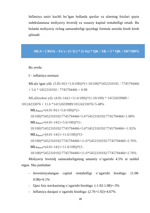 Inflatsiya tasiri kuchli bo`lgan hollarda qarzlar va ularning foizlari qayta
indekslanmasa moliyaviy leveridj va xususiy kapital rentabelligi ortadi. Bu
holatda moliyaviy richag samaradorligi quyidagi formula asosida hisob kitob
qilinadi:
Bu yerda:
I – inflatsiya normasi
MLs(o`tgan yil): (3.85-9/(1+5.6/100))*(1-10/100)*5452310192 / 7745794466
+ 5.6 * 5452310192 / 7745794466 = 0.98
МLs(hisobot yil): (4.01-14/(1+11.6/100))*(1-10/100) * 14152659989 / 
10124233076 + 11.6 *14152659989/10124233076=5.48%
МLsshart1=(4.01-9/(1+5.6/100))*(1-
10/100)*5452310192/7745794466+5.6*5452310192/7745794466=1.08%
МLsshart2=(4.01-14/(1+5.6/100))*(1-
10/100)*5452310192/7745794466+5.6*5452310192/7745794466=-1.92%
МLsshart3=(4.01-14/(1+11.6/100))*(1-
10/100)*5452310192/7745794466+11.6*5452310192/7745794466=2.76%
МLsshart4=(4.01-14/(1+11.6/100))*(1-
10/100)*5452310192/7745794466+11.6*5452310192/7745794466=2.76%
Moliyaviy  leveridj  samaradorligining  umumiy  o`zgarishi  4.5%  ni  tashkil
etgan. Shu jumladan:
-
Investitsiyalangan  capital  rentabelligi  o`zgarishi  hisobiga:
 (1.08-
0.98)=0.1%
-
Qarz foiz stavkasining o`zgarishi hisobiga: (-1.92-1.08)=-3%
-
Inflatsiya darajasi o`zgarishi hisobiga: (2.76+1.92)=4.67%
28
MLS = [ ROA – Fo`s / (1+I) ] * (1-Ss) * QK / XK + I * QK / XK*100%
