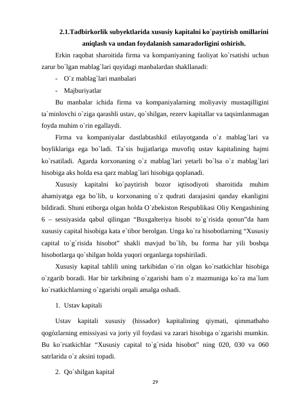 2.1.Tadbirkorlik subyektlarida xususiy kapitalni ko`paytirish omillarini
aniqlash va undan foydalanish samaradorligini oshirish.
Erkin raqobat sharoitida firma va kompaniyaning faoliyat ko`rsatishi uchun
zarur bo`lgan mablag`lari quyidagi manbalardan shakllanadi:
-
O`z mablag`lari manbalari
-
Majburiyatlar
Bu  manbalar  ichida  firma  va  kompaniyalarning  moliyaviy  mustaqilligini
ta`minlovchi o`ziga qarashli ustav, qo`shilgan, rezerv kapitallar va taqsimlanmagan
foyda muhim o`rin egallaydi.
Firma  va  kompaniyalar  dastlabtashkil  etilayotganda  o`z  mablag`lari  va
boyliklariga  ega  bo`ladi.  Ta`sis  hujjatlariga  muvofiq  ustav  kapitalining  hajmi
ko`rsatiladi. Agarda korxonaning o`z mablag`lari yetarli bo`lsa o`z mablag`lari
hisobiga aks holda esa qarz mablag`lari hisobiga qoplanadi.
Xususiy  kapitalni  ko`paytirish  bozor  iqtisodiyoti  sharoitida  muhim
ahamiyatga ega bo`lib, u korxonaning o`z qudrati darajasini qanday ekanligini
bildiradi. Shuni etiborga olgan holda O`zbekiston Respublikasi Oliy Kengashining
6 – sessiyasida qabul qilingan “Buxgalteriya hisobi to`g`risida qonun”da ham
xususiy capital hisobiga kata e`tibor berolgan. Unga ko`ra hisobotlarning “Xususiy
capital  to`g`risida  hisobot”  shakli  mavjud  bo`lib,  bu  forma  har  yili  boshqa
hisobotlarga qo`shilgan holda yuqori organlarga topshiriladi.
Xususiy kapital tahlili uning tarkibidan o`rin olgan ko`rsatkichlar hisobiga
o`zgarib boradi. Har bir tarkibning o`zgarishi ham o`z mazmuniga ko`ra ma`lum
ko`rsatkichlarning o`zgarishi orqali amalga oshadi.
1. Ustav kapitali
Ustav  kapitali  xususiy  (hissador)  kapitalining  qiymati,  qimmatbaho
qogòzlarning emissiyasi va joriy yil foydasi va zarari hisobiga o`zgarishi mumkin.
Bu ko`rsatkichlar  “Xususiy  capital  to`g`rsida hisobot” ning 020, 030 va 060
satrlarida o`z aksini topadi.
2. Qo`shilgan kapital
29
