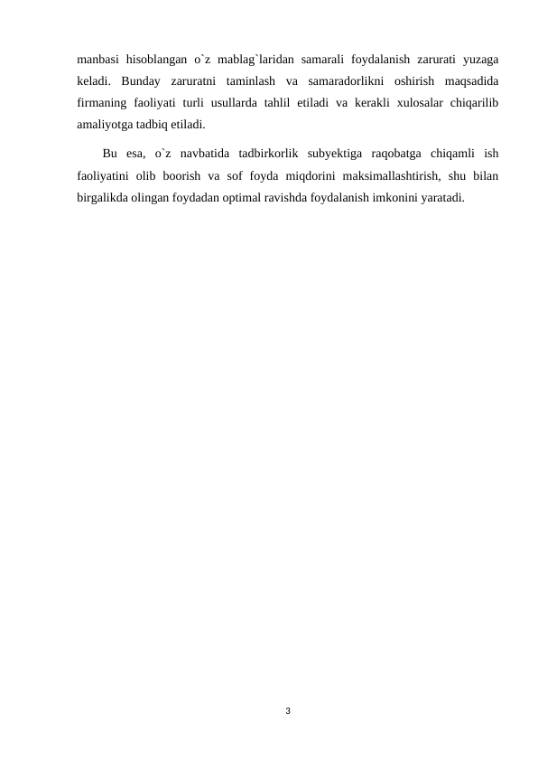 manbasi  hisoblangan  o`z  mablag`laridan  samarali  foydalanish  zarurati  yuzaga
keladi.  Bunday  zaruratni  taminlash  va  samaradorlikni  oshirish  maqsadida
firmaning faoliyati  turli  usullarda  tahlil  etiladi  va  kerakli  xulosalar  chiqarilib
amaliyotga tadbiq etiladi.
Bu  esa,  o`z  navbatida  tadbirkorlik  subyektiga  raqobatga  chiqamli  ish
faoliyatini  olib  boorish  va  sof  foyda  miqdorini  maksimallashtirish,  shu  bilan
birgalikda olingan foydadan optimal ravishda foydalanish imkonini yaratadi.
3

