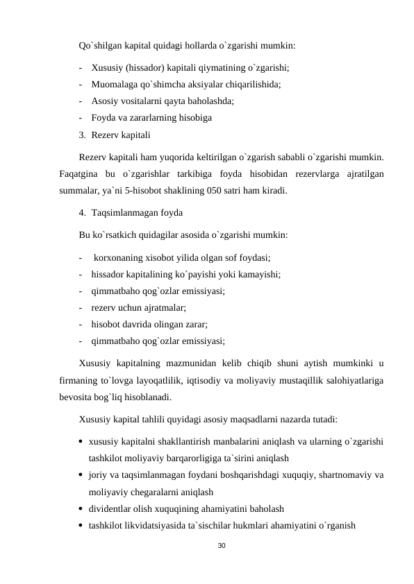 Qo`shilgan kapital quidagi hollarda o`zgarishi mumkin:
-
Xususiy (hissador) kapitali qiymatining o`zgarishi;
-
Muomalaga qo`shimcha aksiyalar chiqarilishida;
-
Asosiy vositalarni qayta baholashda;
-
Foyda va zararlarning hisobiga
3. Rezerv kapitali 
Rezerv kapitali ham yuqorida keltirilgan o`zgarish sababli o`zgarishi mumkin.
Faqatgina  bu  o`zgarishlar  tarkibiga  foyda  hisobidan  rezervlarga  ajratilgan
summalar, ya`ni 5-hisobot shaklining 050 satri ham kiradi.
4. Taqsimlanmagan foyda
Bu ko`rsatkich quidagilar asosida o`zgarishi mumkin:
-
 korxonaning xisobot yilida olgan sof foydasi;
-
hissador kapitalining ko`payishi yoki kamayishi;
-
qimmatbaho qog`ozlar emissiyasi;
-
rezerv uchun ajratmalar;
-
hisobot davrida olingan zarar;
-
qimmatbaho qog`ozlar emissiyasi;
Xususiy  kapitalning  mazmunidan  kelib  chiqib  shuni  aytish  mumkinki  u
firmaning to`lovga layoqatlilik, iqtisodiy va moliyaviy mustaqillik salohiyatlariga
bevosita bog`liq hisoblanadi.
Xususiy kapital tahlili quyidagi asosiy maqsadlarni nazarda tutadi:
 xususiy kapitalni shakllantirish manbalarini aniqlash va ularning o`zgarishi
tashkilot moliyaviy barqarorligiga ta`sirini aniqlash
 joriy va taqsimlanmagan foydani boshqarishdagi xuquqiy, shartnomaviy va
moliyaviy chegaralarni aniqlash
 dividentlar olish xuquqining ahamiyatini baholash
 tashkilot likvidatsiyasida ta`sischilar hukmlari ahamiyatini o`rganish
30
